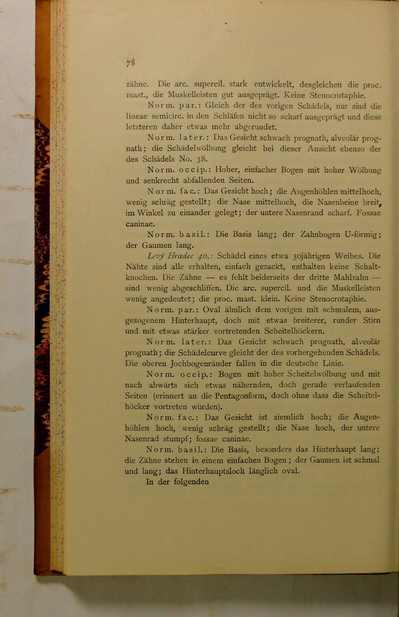 zähne. Die arc. siipercil. stark entwickelt, desgleichen die proc. mast., die Miiskelleisten gut ausgeprägt. Keine Stenocrotaphie. Norm. par.: Gleich der des vorigen Schädels, nur sind die Hneae semicirc. in den Schläfen nicht so scharf ausgeprägt und diese letzteren daher etwas mehr abgerundet. Norm, later.: Das Gesicht schwach prognath, alveolär prog- nath; die Schädelwölbung gleicht bei dieser Ansicht ebenso der des Schädels No. 38. Norm, occip.: Hoher, einfacher Bogen mit hoher Wölbung und senkrecht abfallenden Seiten. Norm. fac.: Das Gesicht hoch; die Augenhöhlen mittelhoch, wenig schräg gestellt; die Nase mittelhoch, die Nasenbeine breit^ im Winkel zu einander gelegt; der untere Nasenrand scharf. Fossae caninae. Norm, b a s i 1.: Die Basis lang; der Zahnbogen U-förmig; der Gaumen lang. Levji Hradec 4.0.: Schädel eines etwa 30jährigen Weibes. Die Nähte sind alle erhalten, einfach gezackt, enthalten keine Schalt- knochen. Die Zähne — es fehlt beiderseits der dritte Mahlzahn — sind wenig abgeschliffen. Die arc. supercil. und die Muskelleisten wenig angedeutet; die proc. mast, klein. Keine Stenocrotaphie. Norm, par.: Oval ähnlich dem vorigen mit schmalem, aus- gezogenem Hinterhaupt, doch mit etwas breiterer, runder Stirn und mit etwas stärker vortretenden Scheitelhöckern. Norm, later.: Das Gesicht schwach prognath, alveolär prognath; die Schädelcurve gleicht der des vorhergehenden Schädels. Die oberen Jochbogenränder fallen in die deutsche Linie. Norm, occip.: Bogen mit hoher Scheitelwölbung und mit nach abwärts sich etwas nähernden, doch gerade verlaufenden Seiten (erinnert an die Pentagonform, doch ohne dass die Scheitel- höcker vortreten würden). Norm, fac.: Das Gesicht ist ziemlich hoch; die Augen- höhlen hoch, wenig schräg gestellt; die Nase hoch, der untere Nasenrad stumpf; fossae caninae. Norm, basil.: Die Basis, besonders das Hinterhaupt lang; die Zähne stehen in einem einfachen Bogen; der Gaumen ist schmal und lang; das Hinterhauptsloch länglich oval. In der folgenden