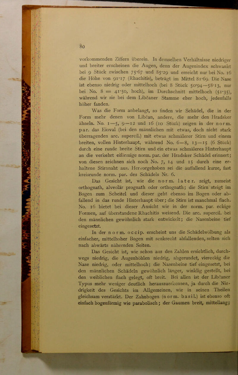 vorkommeiiden Ziffern überein. In demselben Verhältnisse niedriger und breiter erscheinen die Augen, denn der Augenindex schwankt bei 9 Stück zwischen 75-67 und 85-29 und erreicht nur bei No. 16 die Höhe von 91-17 (Rhachitis), beträgt im Mittel 81-69. Die Nase ist ebenso niedrig oder mittelhoch (bei 8 Stück 50-94—58-13, nur bei No. 8 = 4i‘50j hoch), im Durchschnitt mittelhoch (51*35), während wir sie bei dem Libäaner Stamme eher hoch, jedenfalls höher fanden. Was die Form anbelangt, so finden wir Schädel, die in der Form mehr denen von Libman, andere, die mehr den Hradsker ähneln. No. 1—5^ 9 —12 und 16 (10 Stück) zeigen in der norm, par. das Eioval (bei den männlichen mit etwas, doch nicht stark überragenden arc. supercil.) mit etwas schmälerer Stirn und einem breiten, vollen Hinterhaupt, während No. 6—8, 13—15 (6 Stück) durch eine runde breite Stirn und ein etwas schmäleres Hinterhaupt an die verkehrt eiförmige norm. par. der Hradsker Schädel erinnert; von diesen zeichnen sich noch No. 7, 14 und 15 durch eine er- haltene Stirnnaht aus. Hervorgehoben sei die auffallend kurze, fast kreisrunde norm. par. des Schädels Nr. 6. Das Gesicht ist, wie die norm, later, zeigt, zumeist orthognath, alveolär prognath oder orthognath; die Stirn steigt im Bogen zum Scheitel und dieser geht ebenso im Bogen oder ab- fallend in das runde Hinterhaupt über; die Stirn ist manchmal flach. No. 16 bietet bei dieser Ansicht wie in der norm. par. eckige Formen, auf überstandene Rhachitis weisend. Die arc. supercil. bei den männlichen gewöhnlich stark entwickelt; die Nasenbeine tief eingesetzt. In der norm, occip. erscheint uns die Schädel Wölbung als einfacher, mittelhoher Bogen mit senkrecht abfallenden, selten sich nach abwärts nähernden Seiten. Das Gesicht ist, wie schon aus den Zahlen ersichtlich, durch- wegs niedrig, die Augenhöhlen niedrig, abgerundet, viereckig die Nase niedrig, oder mittelhoch; die Nasenbeine tief eingesetzt, bei den männlichen Schädeln gewöhnlich länger, winklig gestellt, bei den weiblichen flach gelegt, oft breit. Bei allen ist der Lib^aner Typus mehr weniger deutlich herauszuerkennen, ja durch die Nie- drigkeit des Gesichts im Allgemeinen, wie in seinen Theilen gleichsam verstärkt. Der Zahnbogen (norm, basi 1.) ist ebenso oft einfach bogenförmig wie parabolisch; der Gaumen breit, mittellaug;