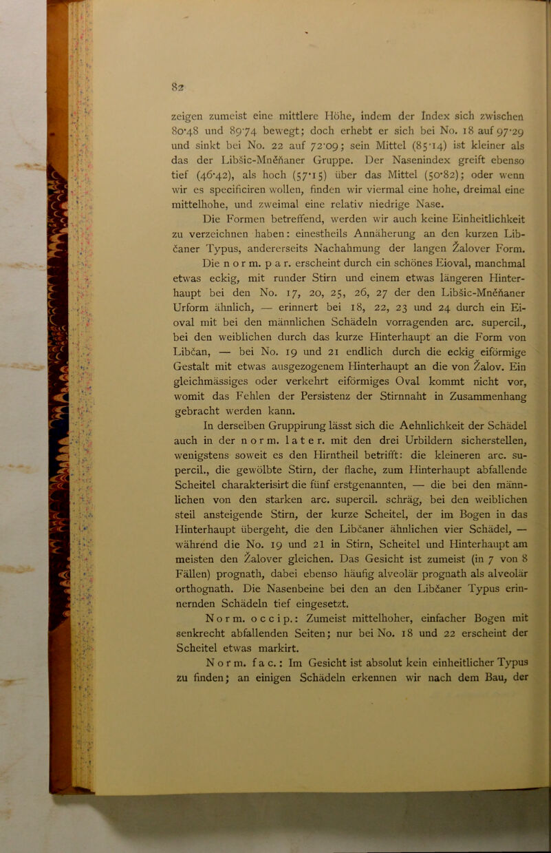 zeigen zumeist eine mittlere Höhe, indem der Index sich zwischen 80*48 und 8974 bewegt; doch erhebt er sich bei No. 18 auf 97*29 und sinkt bei No. 22 auf 72*09; sein Mittel (85*14) ist kleiner als das der Libäic-MnShaner Gruppe. Der Nasenindex greift ebenso tief (46*42), als hoch (57*15) über das Mittel (50*82); oder wenn wir es specificiren wollen, finden wir viermal eine hohe, dreimal eine mittelhohe, und zweimal eine relativ niedrige Nase. Die Formen betreffend, werden wir auch keine Einheitlichkeit zu verzeichnen haben: einestheils Annäherung an den kurzen Lib- öaner Typus, andererseits Nachahmung der langen ^alover Form. Die n o r m. p a r. erscheint durch ein schönes Eioval, manchmal etwas eckig, mit runder Stirn und einem etwas längeren Hinter- haupt bei den No. 17, 20, 25, 26, 27 der den Libäic-MnSftaner Urform älinlich, — erinnert bei 18, 22, 23 und 24 durch ein Ei- oval mit bei den männlichen Schädeln vorragenden arc. supercil., bei den weiblichen durch das kurze Hinterhaupt an die Form von Libfian, — bei No. 19 und 21 endlich durch die eckig eiförmige Gestalt mit etwas ausgezogenem Hinterhaupt an die von Zalov. Ein gleichmässiges oder verkehrt eiförmiges Oval kommt nicht vor, womit das Fehlen der Persistenz der Stirnnaht in Zusammenhang gebracht werden kann. In derselben Gruppirung lässt sich die Aehnlichkeit der Schädel auch in der norm, later, mit den drei Urbildern sicherstellen, wenigstens soweit es den Hirntheil betrifft: die kleineren arc. su- percil., die gewölbte Stirn, der flache, zum Hinterhaupt abfallende Scheitel charakterisirt die fünf erstgenannten, — die bei den männ- lichen von den starken arc. supercil. schräg, bei den weiblichen steil ansteigende Stirn, der kurze Scheitel, der im Bogen in das Hinterhaupt übergeht, die den Lib^aner ähnlichen vier Schädel, — während die No. 19 und 2I in Stirn, Scheitel und Hinterhaupt am meisten den Zalover gleichen. Das Gesicht ist zumeist (in 7 von 8 FäUen) prognath, dabei ebenso häufig alveolär prognath als alveolär orthognath. Die Nasenbeine bei den an den LibCaner Typus erin- nernden Schädeln tief eingesetzt. Norm, o c c i p.: Zumeist mittelhoher, einfacher Bogen mit senkrecht abfallenden Seiten; nur bei No. 18 und 22 erscheint der Scheitel etwas markirt. Norm, f a c.: Im Gesicht ist absolut kein einheitlicher Typus zu finden; an einigen Schädeln erkennen wir nach dem Bau, der