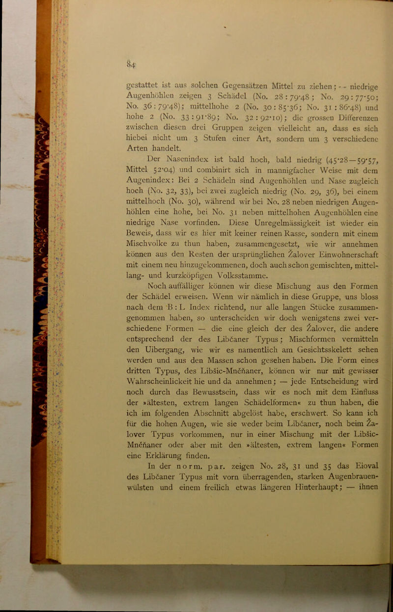 ^4 gestattet ist aus solchen Gegenscätzen Mittel zu ziehen; - - niedrige Augenhöhlen zeigen 3 Schädel (No. 28:79-48; No. 29:77-50; No. 36:79-48); mittelhohe 2 (No. 30:85-36; No. 31:86-48) und hohe 2 (No. 33*9i‘89j No. 32:92-10); die gro.ssen Differenzen zwischen diesen drei Gruppen zeigen vielleicht an, dass es sich hiebei nicht um 3 Stufen einer Art, sondern um 3 verschiedene Arten handelt. Der Nasenindex ist bald hoch, bald niedrig (45-28 — 59‘57, Mittel 52*04) und combinirt sich in mannigfacher Weise mit dem Augenindex: Bei 2 Schädeln sind Augenhöhlen und Nase zugleich hoch (No. 32, 33), bei zwei zugleich niedrig (No. 29, 36), bei einem ^ mittelhoch (No. 30), während wir bei No. 28 neben niedrigen Augen- höhlen eine hohe, bei No. 31 neben mittelhohen Augenhöhlen eine ^ niedrige Nase vorfinden. Diese Unregelmässigkeit ist wieder ein M Beweis, dass wir es hier mit keiner reinen Rasse, sondern mit einem S Mischvolke zu thun haben, zusammengesetzt, wie wir annehmen s können aus den Resten der ursprünglichen Zalover Einwohnerschaft J[ mit einem neu hinzugekommenen, doch auch schon gemischten, mittel- I lang- und kurzköpfigen Volksstamme. -9 Noch auffälliger können wir diese Mischung aus den Formen 9 der Schädel erweisen. Wenn wir nämlich in diese Gruppe, uns bloss ■ nach dem 'B : L Index richtend, nur alle langen Stücke zusammen- J genommen haben, so unterscheiden wir doch wenigstens zwei ver- m. schiedene Formen — die eine gleich der des l^alover, die andere * entsprechend der des Liböaner Typus; Mischformen vermitteln den Uibergang, wie wir es namentlich am Gesichtsskelett sehen werden und aus den Massen schon gesehen haben. Die Form eines dritten Typus, des Lib§ic-MnSfianer, können wir nur mit gewisser Wahrscheinlickeit hie und da annehmen; — jede Entscheidung wird noch durch das Bewusstsein, dass wir es noch mit dem Einfluss der »ältesten, extrem langen Schädelformen« zu thun haben, die ich im folgenden Abschnitt abgelöst habe, erschwert. So kann ich für die hohen Augen, wie sie weder beim Liböaner, noch beim Za- lover Typus Vorkommen, nur in einer Mischung mit der Libäic- Mn^ftaner oder aber mit den »ältesten, extrem langen« Formen eine Erklärung finden. In der norm. par. zeigen No. 28, 31 und 35 das Eioval des Liböaner Typus mit vorn überragenden, starken Augenbrauen- wülsten und einem freilich etwas längeren Hinterhaupt; — ihnen