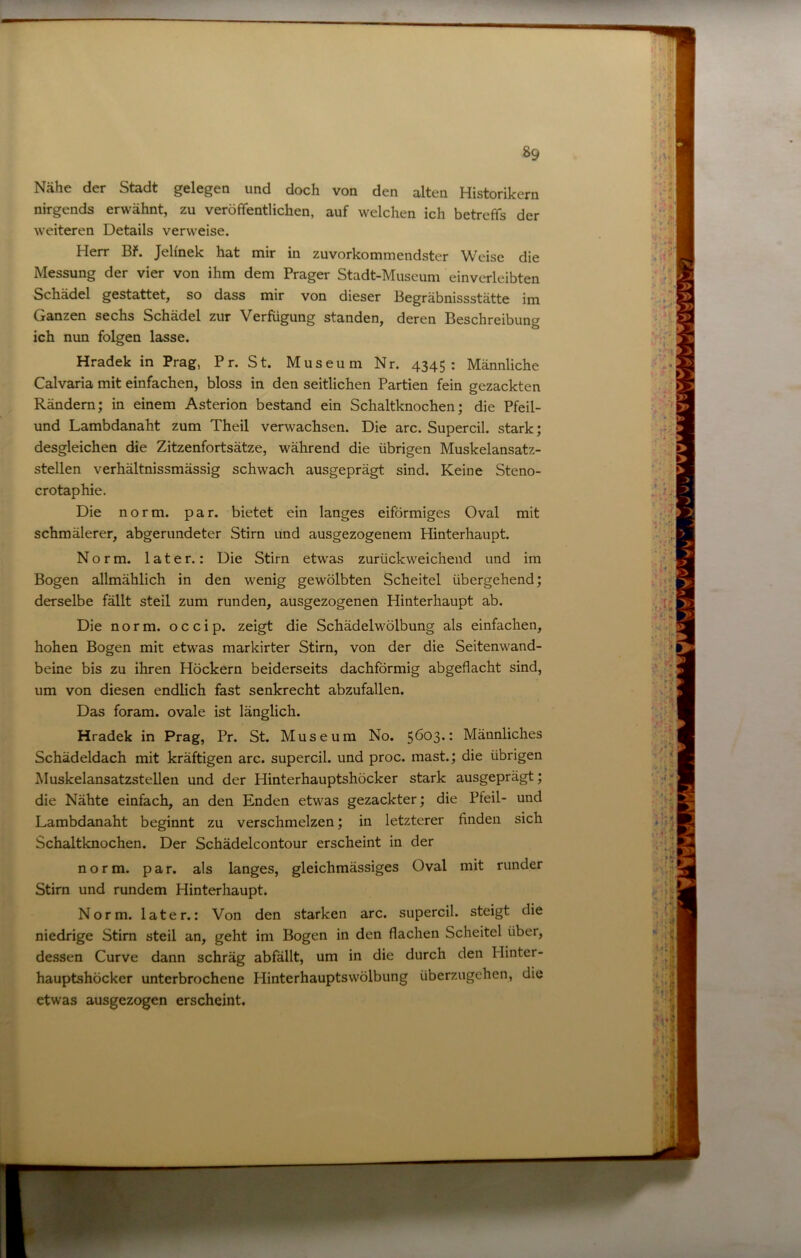 Nähe der Stadt gelegen und doch von den alten Historikern nirgends erwähnt, zu veröffentlichen, auf welchen ich betreffs der weiteren Details verweise. Herr Bf. Jelinek hat mir in zuvorkommendster Weise die Messung der vier von ihm dem Prager Stadt-Museum einverleibten Schädel gestattet, so dass mir von dieser Begräbnissstätte im Ganzen sechs Schädel zur Verfügung standen, deren Beschreibung ich nun folgen lasse. Hradek in Prag, Pr. St. Museum Nr. 4345: Männliche Calvaria mit einfachen, bloss in den seitlichen Partien fein gezackten Rändern; in einem Asterion bestand ein Schaltknochen; die Pfeil- und Lambdanaht zum Theil verwachsen. Die arc. Supercil. stark; desgleichen die Zitzenfortsätze, während die übrigen Muskelansatz- stellen verhältnissmässig schwach ausgeprägt sind. Keine Steno- crotaphie. Die norm. par. bietet ein langes eiförmiges Oval mit schmälerer, abgerundeter Stirn und ausgezogenem Hinterhaupt. Norm, later.: Die Stirn etwas zurückweichend und im Bogen allmählich in den wenig gewölbten Scheitel übergehend; derselbe fällt steil zum runden, ausgezogenen Hinterhaupt ab. Die norm, o c c i p. zeigt die Schädelwölbung als einfachen, hohen Bogen mit etwas markirter Stirn, von der die Seitenwand- beine bis zu ihren Höckern beiderseits dachförmig abgeflacht sind, um von diesen endlich fast senkrecht abzufallen. Das foram. ovale ist länglich. Hradek in Prag, Pr. St. Museum No. 5^03.: Männliches Schädeldach mit kräftigen arc. supercil. und proc. mast.; die übrigen Muskelansatzstellen und der Hinterhauptshöcker stark ausgeprägt; die Nähte einfach, an den Enden etwas gezackter; die Pteil- und Lambdanaht beginnt zu verschmelzen; in letzterer finden sich Schaltknochen. Der Schädelcontour erscheint in der norm. par. als langes, gleichmässiges Oval mit runder Stirn und rundem Hinterhaupt. Norm, later.: Von den starken arc. supercil. steigt die niedrige Stirn steil an, geht im Bogen in den flachen Scheitel über, dessen Curve dann schräg abfallt, um in die durch den Plinter- hauptshöcker unterbrochene Hinterhauptswölbung überzugehen, die etwas ausgezogen erscheint.