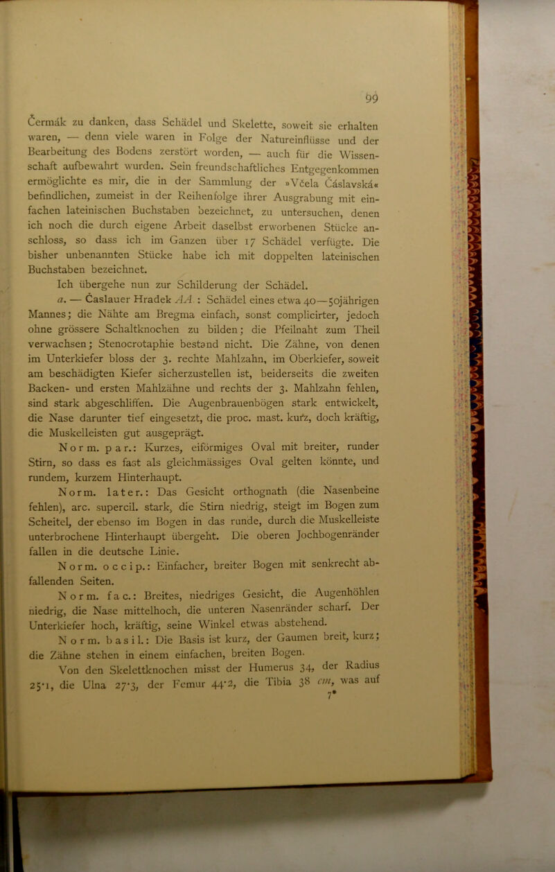 ^9 ^crniälc zu danlccn, dciss Schädel und Skelette, soweit sie erhalten waren, — denn viele waren in Folge der Natureinflüsse und der Bearbeitung des Bodens zerstört worden, —- auch für die Wissen- schaft aufbewahrt wurden. Sein freundschaftliches Entgegenkommen ermöglichte es mir, die in der Sammlung der »Viela Cäslavskä« befindlichen, zumeist in der Reihenfolge ihrer Ausgrabung mit ein- fachen lateinischen Buchstaben bezeichnet, zu untersuchen, denen ich noch die durch eigene Arbeit daselbst erworbenen Stücke an- schloss, so dass ich im Ganzen über 17 Schädel verfügte. Die bisher unbenannten Stücke habe ich mit doppelten lateinischen Buchstaben bezeichnet. Ich übergehe nun zur Schilderung der Schädel. a. — Caslauer Hradek AA.: Schädel eines etwa 40—50jährigen Mannes; die Nähte am Bregma einfach, sonst complicirter, jedoch ohne grössere Schaltknochen zu bilden; die Pfeilnaht zum Theil verwachsen; Stenocrotaphie bestand nicht. Die Zähne, von denen im Unterkiefer bloss der 3. rechte Mahlzahn, im Oberkiefer, soweit am beschädigten Kiefer sicherzustellen ist, beiderseits die zweiten Backen- und ersten Mahlzähne und rechts der 3. Mahlzahn fehlen, sind stark abgeschliffen. Die Augenbrauenbögen stark entwickelt, die Nase darunter tief eingesetzt, die proc. mast, kui'z, doch kräftig, die Muskelleisten gut ausgeprägt. Norm. par.: Kurzes, eiförmiges Oval mit breiter, runder Stirn, so dass es fast als gleichmässiges Oval gelten könnte, und rundem, kurzem Hinterhaupt. Norm, later.: Das Gesicht orthognath (die Nasenbeine fehlen), arc. supercil. stark, die Stirn niedrig, steigt im Bogen zum Scheitel, der ebenso im Bogen in das runde, durch die Muskelleiste unterbrochene Hinterhaupt übergeht. Die oberen Jochbogenränder fallen in die deutsche Linie. Norm, occip.: Einfacher, breiter Bogen mit senkrecht ab- fallenden Seiten. Norm, f a c.: Breites, niedriges Gesicht, die Augenhöhlen niedrig, die Nase mittelhoch, die unteren Nasenränder scharf. Der Unterkiefer hoch, kräftig, seine Winkel etwas abstehend. Norm, b as i 1.: Die Basis ist kurz, der Gaumen breit, kurz; die Zähne stehen in einem einfachen, breiten Bogen. Von den Skelettknochen misst der Humerus 34; der Radius 25*1, die Ulna 27-3, der Femur 44*2, die libia 38 rw, was auf 7*