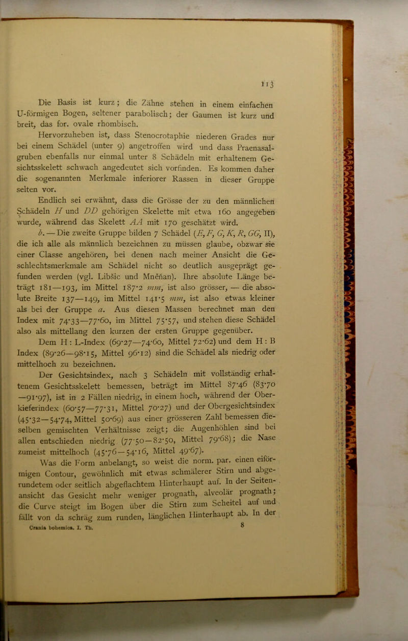 U-förmigen Bogen, seltener parabolisch; der Gaumen ist kurz und breit, das for. ovale rhombisch. Hervorzuheben ist, dass Stenocrotaphie niederen Grades nur bei einem Schädel (unter 9) angetroffen wird und dass Praenasal- gruben ebenfalls nur einmal unter 8 Schädeln mit erhaltenem Ge- sichtsskelett schwach angedeutet sich vor finden. Es kommen daher die sogenannten Merkmale inferiorer Rassen in dieser Gruppe selten vor. Endlich sei erwähnt, dass die Grösse der zu den männlichen Schädeln H und DD gehörigen Skelette mit etwa 160 angegeben wurde, während das Skelett AA mit 170 geschätzt wird. b. — Die zweite Gruppe bilden 7 Schädel {E, F, G, K, R, GG, II), die ich alle als männlich bezeichnen zu müssen glaube, obzwar sie einer Classe angehören, bei denen nach meiner Ansicht die Ge- schlechtsmerkmale am Schädel nicht so deutlich ausgeprägt ge- funden werden (vgl. Libäic und Mnöilan). Ihre absolute Länge be- trägt 181—193, im Mittel 187*2 mm, ist also grösser, — die abso- lute Breite 137—149, im Mittel 141*5 mm, ist also etwas kleiner als bei der Gruppe a. Aus diesen Massen berechnet man den Index mit 74*33—77*6o, im Mittel 75*57, und stehen diese Schädel also als mittellang den kurzen der ersten Gruppe gegenüber. Dem H : L-Index (69*27—74’6o, Mittel 72*62) und dem H : B Index (89*26—98*15, Mittel 96*12) sind die Schädel als niedrig oder mittelhoch zu bezeichnen. Der Gesichtsindex, nach 3 Schädeln mit vollständig erhal- tenem Gesichtsskelett bemessen, beträgt im Mittel 87*46 (83*70 —91*97), ist in 2 Fällen niedrig, in einem hoch, während der Ober- kieferindex (60*57—77*3L Mittel 70*27) der Obergesichtsindex (45*32—54*74, Mittel 50*69) aus einer grösseren Zahl bemessen die- selben gemischten Verhältnisse zeigt; die Augenhöhlen sind bei allen entschieden niedrig (77‘50 —82*50, Mittel 79*68); die Nase zumeist mittelhoch (45*76 —54*16, Mittel 49*67). .. Was die Form anbelangt, so weist die norm. par. einen eiför- , migen Contour, gewöhnlich mit etwas schmälerer Stirn und abge rundetem oder seitlich abgeflachtem Hinterhaupt auf. In der Seiten . ansicht das Gesicht mehr weniger prognath, alveolär prognath, * die Curve steigt im Bogen über die Stirn zum Scheitel auf un - fällt von da schräg zum runden, länglichen Hinterhaupt ab. In der , Crani» bohemics. 1. Tb. ^