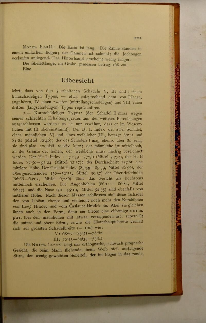 Norm, basil.: Die Basis ist lang. Die Zähne standen in einem einfachen Bogen; der Gaumen ist schmal; die Jochbogen verlaufen anliegend. Das Hinterhaupt erscheint wenig länger. Die Skelettlänge, im Grabe gemessen betrug i68 cvi. Eine lehrt, dass von den 5 erhaltenen Schädeln V, III und I einem kurzschädeligen Typus, — etwa entsprechend dem von Liböan, angehören, IV einen zweiten (mittellangschädeligen) und VIII einen dritten (langschädeligen) Typus repräsentiren. a.— Kurzschädeliger Typus: (der Schädel I muss wegen seines schlechten Erhaltungsgrades aus den weiteren Berechnungen ausgeschlossen werden: es sei nur erwähnt, dass er im Wesent- liehen mit III übereinstimmt). Der B: L Index der zwei Schädel, eines männlichen (V) und eines weiblichen (III), beträgt So’ii und 81*82 (Mittel 80*46); der des Schädels I mag ebenso über 80 sein; jfi- sie sind also exquisit relativ kurz; der männliche ist mittelhoch, j:; an der Grenze der hohen, der weibliche muss niedrig bezeichnet werden. Der H: L Index = 7i*59—77*90 (Mittel 74*74), der H: B Index 87*50—97*24 (Mittel 92*37); der Durchschnitt ergibt eine mittlere Höhe. Der Gesichtsindex (83*59—89*39, Mittel 86*99), der Obergesichtsindex (50—50*75, Mittel 50*37) der Oberkieferindex o (66*66 —69*07, Mittel 67*86) lässt das Gesicht als höchstens iiiittelhoch erscheinen. Die Augenhöhlen (86*ii— 86*84, Mittel 86*47) und die Nase (50—55*10, Mittel 52*55) sind ebenfalls von . mittlerer Höhe. Nach diesen Massen schliessen sich diese Schädel > Uibersicht