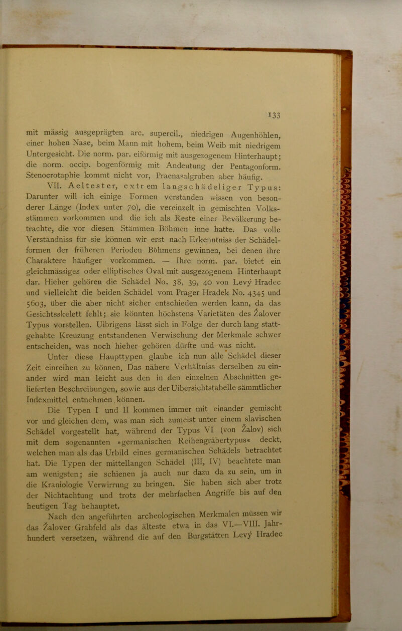 mit massig ausgeprägten arc. supercil., niedrigen Augenhöhlen, einer hohen Nase, beim Mann mit hohem, beim Weib mit niedrigem Untergesicht. Die norm. par. eiförmig mit ausgezogenem Hinterhaupt; die norm, occip. bogenförmig mit Andeutung der Pentagonform. Stenocrotaphie kommt nicht vor, Praenasalgruben aber häufig. VII. Aeltester, extrem la ngs c h ä d el i g e r Typus: Darunter will ich einige Formen verstanden wissen von beson- derer Länge (Index unter 70), die vereinzelt in gemischten Volks- stämmen Vorkommen und die ich als Reste einer Bevölkerung be- trachte, die vor diesen Stämmen Böhmen inne hatte. Das volle Verständniss für sie können wir erst nach Erkenntniss der Schädel- formen der früheren Perioden Böhmens gewinnen, bei denen ihre Charaktere häufiger Vorkommen. — Ihre norm. par. bietet ein gleichmässiges oder elliptisches Oval mit ausgezogenem Hinterhaupt dar. Hieher gehören die Schädel No. 38, 39, 40 von Levy Hradec und vielleicht die beiden Schädel vom Prager Hradek No. 4345 und 5603, über die aber nicht sicher entschieden werden kann, da das Gesichtsskelett fehlt; sie könnten höchstens Varietäten des ^alover Typus vorstellen. Uibrigens lässt sich in Folge der durch lang statt- gehabte Kreuzung entstandenen Verwischung der Merkmale schwer entscheiden, was noch hieher gehören dürfte und was nicht. Unter diese Haupttypen glaube ich nun alle Schädel dieser Zeit einreihen zu können. Das nähere Verhältniss derselben zu ein- ander wird man leicht aus den in den einzelnen Abschnitten ge- lieferten Beschreibungen, sowie aus der Uibersichtstabelle sämmtlicher Indexmittel entnehmen. können. Die Typen I und II kommen immer mit einander gemischt vor und gleichen dem, was man sich zumeist unter einem ^slavischen Schädel vorgestellt hat, während der lypus VI (von Zalov) sich mit dem sogenannten »germanischen Reihengräbertypus« deckt, welchen man als das Urbild eines germanischen Schädels betrachtet hat. Die Typen der mittellangen Schädel (111, IV) beachtete man am wenigsten; sic schienen ja auch nur dazu da zu sein, um in die Kraniologie Verwirrung zu bringen. Sie haben sich aber trotz der Nichtachtung und trotz der mehrfachen Angriffe bis auf den heutigen Tag behauptet. Nach den angeführten archeologischen Merkmalen müssen wir das ^alover (jrabfcld als das älteste etwa in das VI. VIII. Jahr hundert versetzen, während die auf den Burgstätten Levy Hradec
