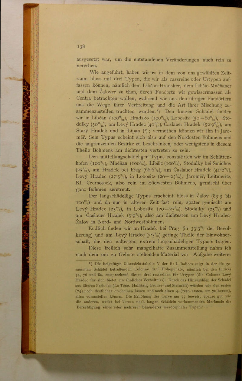 ausgesetzt war, um die entstandenen Veränderungen auch rein zu vererben. Wie angeführt, haben wir es in dem von uns gewählten Zeit- raum bloss mit drei Typen, die wir als rassreine oder Urtypen auf- fassen können, nämlich dem Lib^an-Hradsker, dem LibSic-Mnehaner und dem Zalover zu thun, deren Fundorte wir gewissermassen als Centra betrachten wollen, während wir aus den übrigen Fundörtern uns die Wege ihrer Verbreitung und die Art ihrer Mischung zu- sammenzustellen trachten wurden.*) Den kurzen Schädel fanden wir in Libman (ioo”/o)j Hradsko (lOO^/o)? Lobositz (50—6o”/o), Sto- dulky (50^0), am Levy Hradec (4o‘’/o), Caslauer Hradek (52’9®/q), am Star}^ Hradek und in Lipan (?) ; vermuthen können wir ihn in Jaro- möf. Sein Typus scheint sich also auf den Nordosten Böhmens und die angrenzenden Bezirke zu beschränken, oder wenigstens in diesem Theile Böhmens am dichtesten vertreten zu sein. ^ Den mittellangschädeligen Typus constatirten wir im Schütten- hofen (ioo7o), Mn^han (ioo7o), Libäic (ioo7o), Stodulky bei Smichov „Ä (257o), am Hradek bei Prag (66'67o), am Öaslauer Hradek (4I'27ü), Ä Levy Hradec (27*57o), in Lobositz (20—257o), Jaromef, Leitmeritz, Kl. Czernossek, also rein im Südwesten Böhmens, gemischt über f ganz Böhmen zerstreut. | 1 Der langschädellige Typus erscheint bloss in ^alov (83'3 bis I j I0o7o) und da nur in älterer Zeit fast rein, später gemischt am f • Levy Hradec (257o), in Lobositz (20 — 257o), Stodulky (257o) und I ^ am Caslauer Hradek (5'97o), also am dichtesten um Levy Hradec- i ^alov in Nord- und Nordwestböhmen. j Endlich finden wir im Hradek bei Prag (in 33‘37o der Bevöl- ' i kerung) und am Levy Hradec (7'57o) geringe Theile der Einwohner- Schaft, die den »ältesten, extrem längschädeligen Typus« tragen. Diese freilich sehr mangelhafte Zusammenstellung nahm ich ^ nach dem mir zu Gebote stehenden Material vor. Aufgabe weiterer *) Die beigefügfte Uibersichtstabdle V der B: L Indices zeigt in der die ge- sammten Schädel betreffenden Colonne drei Höhepunkte, nämlich bei den Indices 74, 76 und 80, entsprechend diesen drei rassreinen für Urtypen (die Colonne Levy Hradec für sich bietet ein ähnliches Verhältniss). Durch das Hinzuzählen der Schädel aus älteren Perioden (La Töne. Hallstatt, Bronze-und Steinzeit) würden wir den ersten (74) noch deutlicher erscheinen lassen und noch einen 4. (resp. ersten, um 70 herum), allen voranstellen können. Die Erhöhung der Curve um 77 beweist ebenso gut wie die anderen, weder bei kurzen noch langen Schädeln vorkommenden Merkmale die Berechtigung eines oder mehrerer besonderer mesocephaler Typen.'