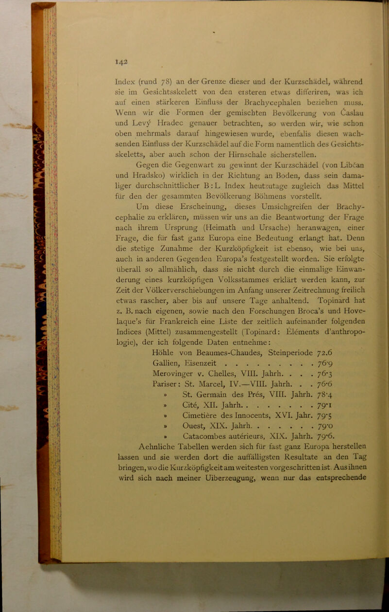 i; U - ■*» Index (rund 78) an der Grenze dieser und der Kurzschädel, während sie im Gesichtsskelett von den eisteren etwas difteriren, was ich auf einen stärkeren Einfluss der Brachycephalen beziehen muss. Wenn wir die Formen der gemischten Bevölkerung von Caslau und Levy Hradec genauer betrachten, so werden wir, wie schon oben mehrmals darauf hingewiesen wurde, ebenfalis diesen wach- senden Einfluss der Kurzschädel auf die Form namentlich des Gesichts- skeletts, aber auch schon der Hirnschale sicherstellen. Gegen die Gegenwart zu gewinnt der Kurzschädel (von Libdan und Hradsko) wirklich in der Richtung an Boden, dass sein dama- liger durchschnittlicher B: L Index heutzutage zugleich das Mittel für den der gesammten Bevölkerung Böhmens vorstellt. Um diese Erscheinung, dieses Umsichgreifen der Brachy- cephalie zu erklären, müssen wir uns an die Beantwortung der Frage nach ihrem Ursprung (Heimath und Ursache) heranwagen, einer Frage, die für fast ganz Europa eine Bedeutung erlangt hat. Denn die stetige Zunahme der Kurzköpfigkeit ist ebenso, wie bei uns, auch in anderen Gegenden Europa’s festgestellt worden. Sie erfolgte überall so allmählich, dass sie nicht durch die einmalige Einwan- derung eines kurzköpfigen Volksstammes erklärt werden kann, zur Zeit der Völker Verschiebungen im Anfang unserer Zeitrechnung freilich etwas rascher, aber bis auf unsere Tage anhaltend. Topinard hat z. B. nach eigenen, sowie nach den Forschungen Broca’s und Hove- laque’s für Frankreich eine Liste der zeitlich aufeinander folgenden Indices (Mittel) zusammengestellt (Topinard: Elements d’anthropo- logie), der ich folgende Daten entnehme: Höhle von Beaumes-Chaudes, Steinperiode 72.6 Gallien, Eisenzeit 7Ö’9 Merovinger v. Chelles, VIII. Jahrh. . . . 76*3 Pariser: St. Marcel, IV.—VIII. Jahrh. . . 76'6 » St. Germain des Pres, VIII. Jahrh. 78'4 » Cite, XII. Jahrh 79*1 » Cimeti^re des Innocents, XVI. Jahr. 79*5 » Ouest, XIX. Jahrh 79-0 » Catacombes auterieurs, XIX. Jahrh. 79*ö* Aehnliche Tabellen werden sich für fast ganz Europa herstellen lassen und sie werden dort die auffälligsten Resultate an den Tag bringen, wo die Kurzköpfigkeit am weitesten vorgeschritten ist Aus ihnen wird sich nach meiner Uiberzeugung, wenn nur das entsprechende