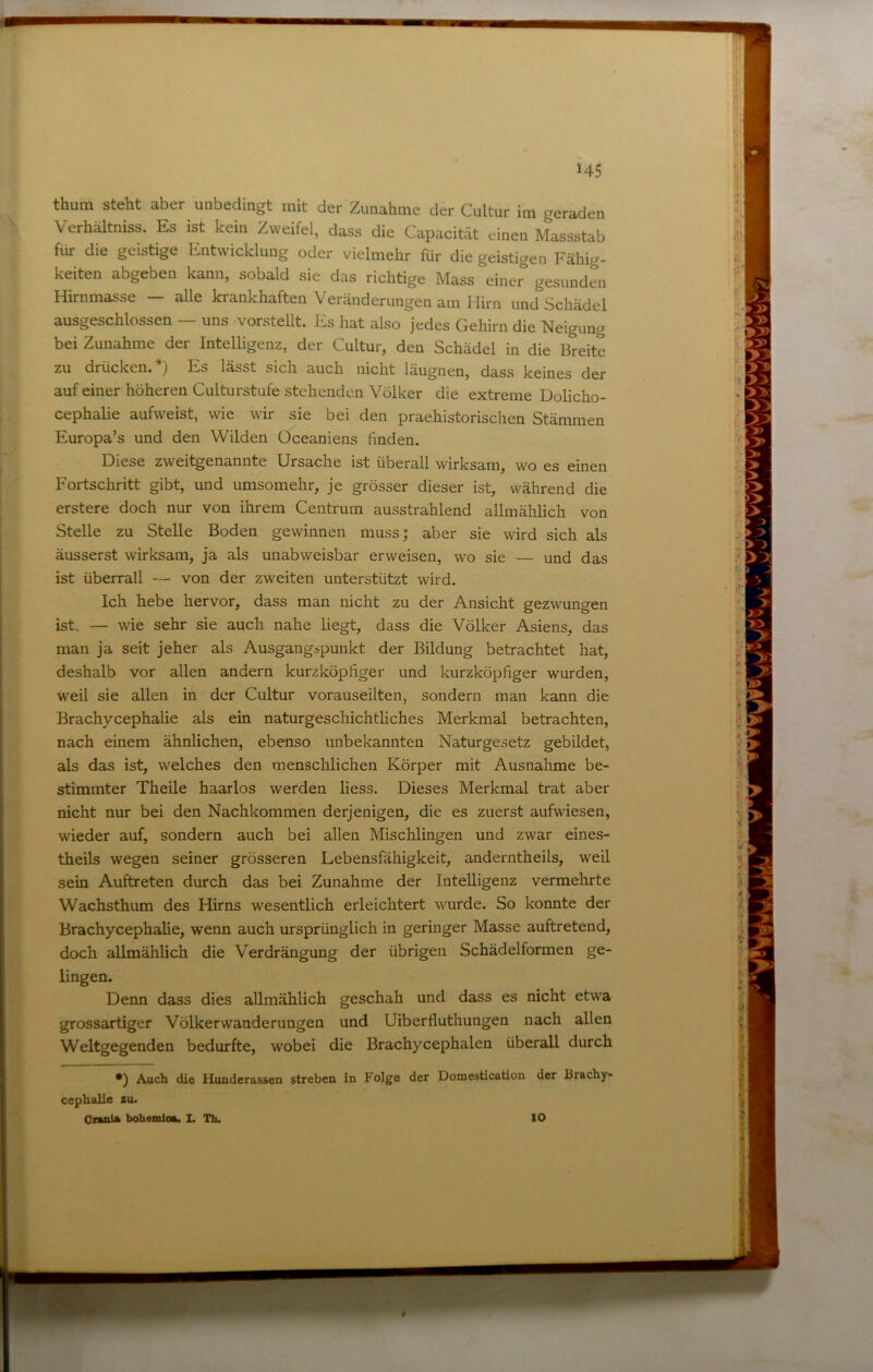 Verhältniss. Es ist kein Zweifel, dass die Capacität einen Massstab für die geistige Entwicklung oder vielmehr für die geistigen Fähig- keiten abgeben kann, sobald sie das richtige Mass einer gesunden Hirnmasse — alle krankhaften Veränderungen am Hirn und Schädel ausgeschlossen — uns vorstellt. Es hat also jedes Gehirn die Neigung bei Zunahme der Intelligenz, der Cultur, den Schädel in die Breite zu drücken.*) Es lässt sich auch nicht läugnen, dass keines der auf einer höheren Culturstufe stehenden Völker die extreme Dolicho- cephalie aufweist, wie wir sie bei den praehistorischen Stämmen Europa’s und den Wilden Oceaniens finden. Diese zweitgenannte Ursache ist überall wirksam, wo es einen Fortschritt gibt, und umsomehr, je grösser dieser ist, während die erstere doch nur von ihrem Centrum ausstrahlend allmählich von Stelle zu Stelle Boden gewinnen muss; aber sie wird sich als äusserst wirksam, ja als unabw^eisbar erweisen, wo sie — und das ist überrall — von der zweiten unterstützt wird. Ich hebe hervor, dass man nicht zu der Ansicht gezwungen ist. — wie sehr sie auch nahe liegt, dass die Völker Asiens, das man ja seit jeher als Ausgangspunkt der Bildung betrachtet hat, deshalb vor allen andern kurzköpfiger und kurzköpfiger wurden, weil sie allen in der Cultur vorauseilten, sondern man kann die Brachycephalie als ein naturgeschichtliches Merkmal betrachten, nach einem ähnlichen, ebenso unbekannten Naturgesetz gebildet, als das ist, welches den menschlichen Körper mit Ausnahme be- stimmter Theile haarlos werden Hess. Dieses Merkmal trat aber nicht nur bei den Nachkommen derjenigen, die es zuerst aufwiesen, wieder auf, sondern auch bei allen Mischlingen und zwar eines- theils wegen seiner grösseren Lebensfähigkeit, anderntheils, weil sein Auftreten durch das bei Zunahme der Intelligenz vermehrte Wachsthum des Hirns wesentlich erleichtert wurde. So konnte der Brachycephalie, wenn auch ursprünglich in geringer Masse auftretend, doch allmählich die Verdrängung der übrigen Schädelformen ge- lingen. Denn dass dies allmählich geschah und dass es nicht etwa grossartiger Völkerwanderungen und Uiberfluthungen nach allen Weltgegenden bedurfte, wobei die Brachycephalen überall durch *) Auch die Hunderassen streben in Folge der Donaestication der Brachy- cephalie zu. Orania bohemloa. L Th. 10
