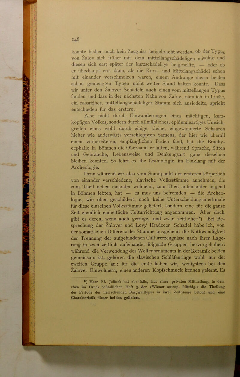 konnte bisher noch kein Zeugniss beigebracht werden» ob der Typug von Zalov sich früher mit dem rnittellangschädeligen mischte und diesen sich erst später der kurzschädelige bcigesellte, — oder ob er überhaupt erst dann, als die Kurz- und Mittelangschädel schon mit einander verschmolzen waren, einem Andrange dieser beiden schon gemengten Typen nicht weiter Stand halten konnte. Dass wir unter den Zalover Schädeln auch einen vom mittellangen Typus fanden und dass in der nächsten Nähe von Zalov, nämlich in Libäic, ein rassreiner, mittellangschädeliger Stamm sich ansiedelte, spricht entschieden für das erstere. Also nicht durch Einwanderungen eines mächtigen, kurz- köpfigen Volkes, sondern durch allmähliches, epidemieartiges Umsich- greifen eines wohl durch einige kleine, eingewanderte Schaaren hieher wie anderwärts verschleppten Samens, der hier wie überall einen vorbereiteten, empfänglichen Boden fand, hat die Brachy- cephalie in Böhmen die Oberhand erhalten, während Sprache, Sitten und Gebräuche, Lebensweise und Denkungsart ganz dieselben bleiben konnten. So lehrt es die Craniologie im Einklang mit der Arche ologie. Denn während wir also vom Standpunkt der ersteren körperlich von einander verschiedene, slavische Volksstämme annehmen, die zum Theil neben einander wohnend, zum Theil aufeinander folgend in Böhmen lebten, hat — es mus uns befremden — die Archeo- logie, wie oben geschildert, noch keine Unterscheidungsmerkmale für diese einzelnen Volksstämme geliefert, sondern eine für die ganze Zeit ziemlich einheitliche Culturrichtung angenommen. Aber doch gibt es deren, wenn auch geringe, und zwar zeitliche:*) Bei Be- sprechung der Zalover und Levy Hradecer Schädel habe ich, von der somatischen Differenz der Stämme ausgehend die Nothwendigkeit der Trennung der aufgefundenen Culturerzeugnisse nach ihrer Lage- rung in zwei zeitlich aufeinander folgende Gruppen hervorgehoben: während die Verwendung des Wellenornaments in der Keramik beiden gemeinsam ist, gehören die slavischen Schläfenringe wohl nur der zweiten Gruppe an; für die erste haben wir, wenigstens bei den Zalover Einwohnern, einen anderen Kopfschmuck kennen gelernt. Es •) Herr Bf. Jelfnek hat ebenfalls, laut einer privaten Mittheilung, in dem eben im Druck befindlichen Heft 3. der »Wiener antrop. Mitthlg.« die Theilung der Periode des herrschenden Burgwalltypus in zwei Zeiträume betont und eine Charakteristik dieser beiden geliefert.