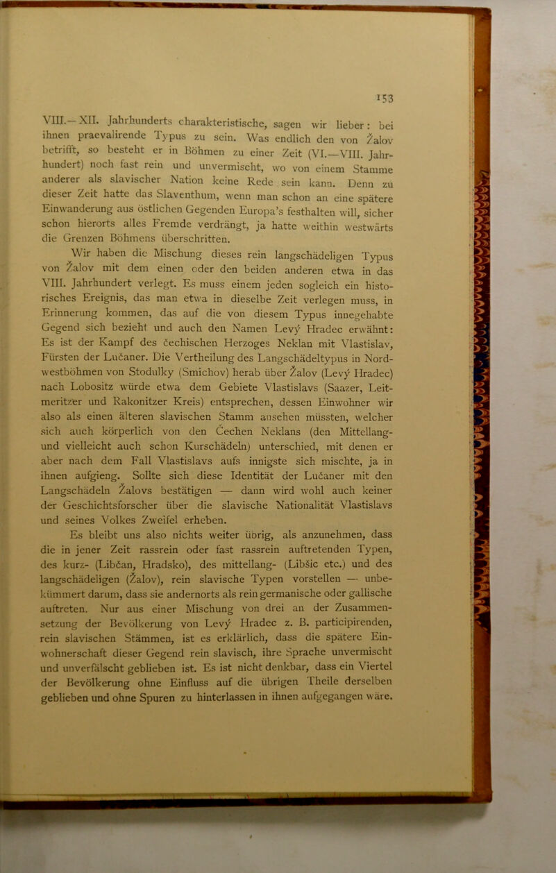 VIII. XII. Jahrhunderts charakteristische, sagen wir lieber: bei ihnen praevalirende Typus zu sein. Was endlich den von ^lov betrifft, so besteht er in Böhmen zu einer Zeit (VI. VIII. Jahr- hundert) noch fast rein und unvermischt, wo von einem Stamme anderer als slavischer Nation keine Rede sein kann. Denn zu dieser Zeit hatte das Slaventhum, wenn man schon an eine spätere Einwanderung aus östlichen Gegenden Europa’s festhalten will, sicher schon hierorts alles Fremde verdrängt, ja hatte weithin westwärts die Grenzen Böhmens überschritten. Wir haben die Mischung dieses rein langschädeligen Typus von ^alov mit dem einen oder den beiden anderen etwa in das Vni. Jahrhundert verlegt. Es muss einem jeden sogleich ein histo- risches Ereignis, das man etwa in dieselbe Zeit verlegen muss, in Erinnerung kommen, das auf die von diesem Typus innegehabte Gegend sich bezieht und auch den Namen Levy Hradec erwähnt: Es ist der Kampf des ^echischen Herzoges Neklan mit Vlastislav, Fürsten der Luäaner. Die Vertheilung des Langschädeltypus in Nord- westböhmen von Stodulky (Smichov) herab über ^alov (Levy Hradec) nach Lobositz würde etwa dem Gebiete Vlastislavs (Saazer, Leit- meritzer und Rakonitzer Kreis) entsprechen, dessen Einwohner wir also als einen älteren slavischen Stamm ansehen müssten, welcher sich auch körperlich von den Cechen Neklans (den Mittellang- und vielleicht auch schon Kurschädeln) unterschied, mit denen er aber nach dem Fall Vlastislavs aufs innigste sich mischte, ja in ihnen aufgieng. Sollte sich diese Identität der Ludaner mit den Langschädeln Zalovs bestätigen — dann wird wohl auch keiner der Geschichtsforscher über die slavische Nationalität Vlastislavs und seines Volkes Zweifel erheben. Es bleibt uns also nichts weiter übrig, als anzunehmen, dass die in jener Zeit rassrein oder fast rassrein auftretenden Typen, des kurz- (Liböan, Hradsko), des mittellang- (Libäic etc.) und des langschädeligen (^alov), rein slavische Typen vorstellen — unbe- kümmert darum, dass sie andernorts als rein germanische oder gallische auftreten. Nur aus einer Mischung von drei an der Zusammen- setzung der Bevölkerung von Levy Hradec z. B. participirenden, rein slavischen Stämmen, ist es erklärlich, dass die spätere Ein- wohnerschaft dieser Gegend rein slavisch, ihre Sprache unvermischt und unverfälscht geblieben ist. Es ist nicht denkbar, dass ein Viertel der Bevölkerung ohne Einfluss auf die übrigen Iheile derselben geblieben und ohne Spuren zu hinterlassen in ihnen aufgegangen wäre.