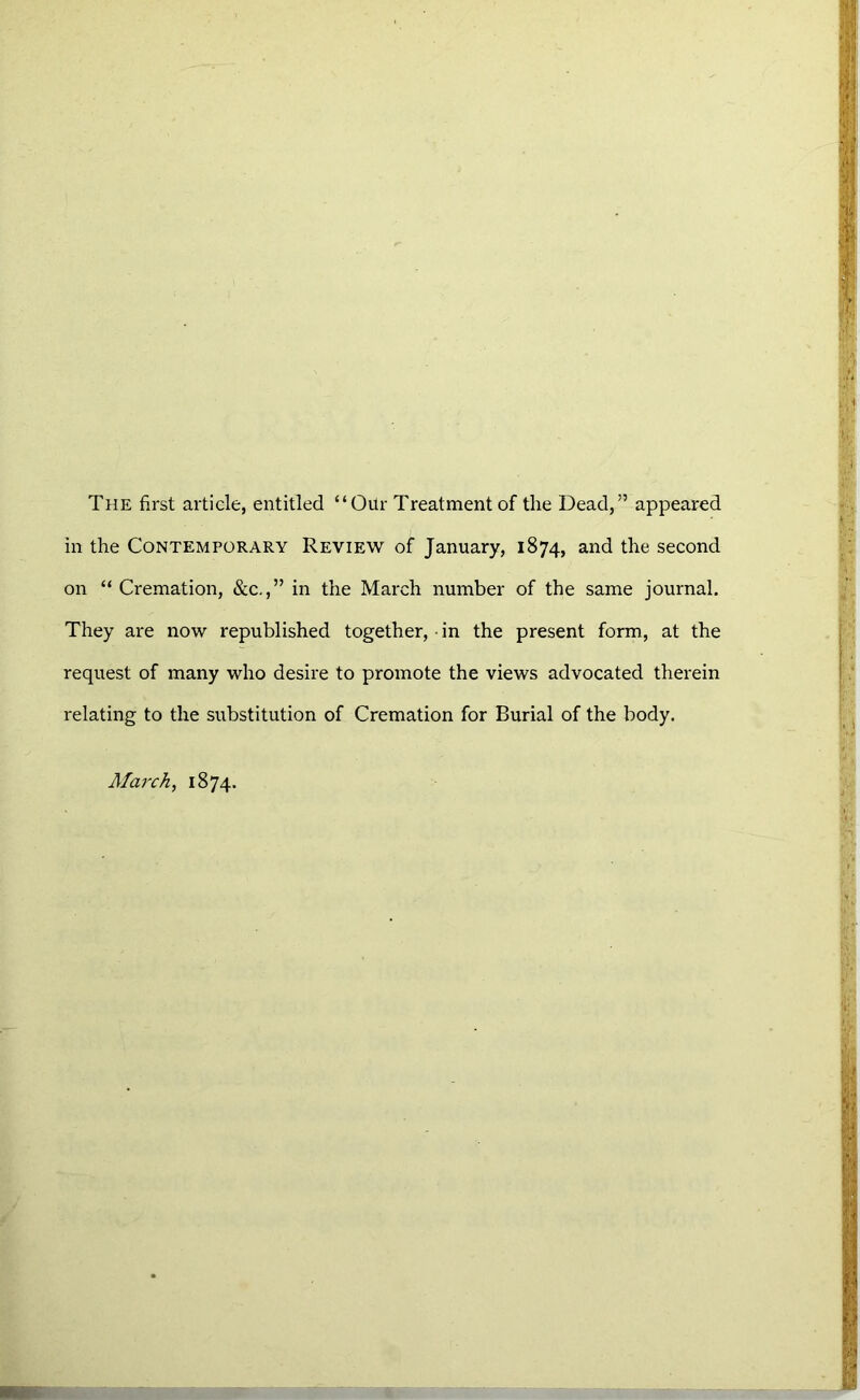 The first article, entitled “Oilr Treatment of the Dead,” appeared in the Contemporary Review of January, 1874, and the second on “Cremation, &c.,” in the March number of the same journal. They are now republished together, in the present form, at the request of many who desire to promote the views advocated therein relating to the substitution of Cremation for Burial of the body. March, 1874.