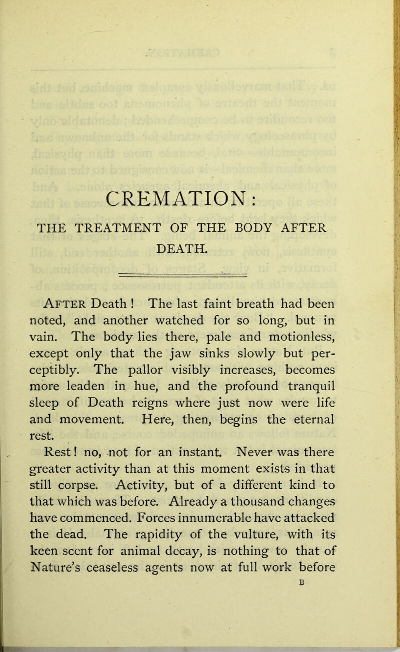 THE TREATMENT OF THE BODY AFTER DEATH. After Death ! The last faint breath had been noted, and another watched for so long, but in vain. The body lies there, pale and motionless, except only that the jaw sinks slowly but per- ceptibly. The pallor visibly increases, becomes more leaden in hue, and the profound tranquil sleep of Death reigns where just now were life and movement. Here, then, begins the eternal rest. Rest! no, not for an instant. Never was there greater activity than at this moment exists in that still corpse. Activity, but of a different kind to that which was before. Already a thousand changes have commenced. Forces innumerable have attacked the dead. The rapidity of the vulture, with its keen scent for animal decay, is nothing to that of Nature’s ceaseless agents now at full work before