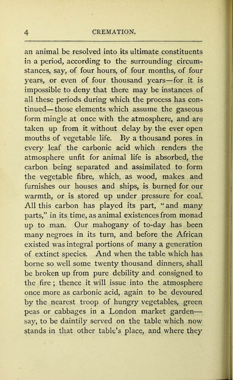 an animal be resolved into its ultimate constituents in a period, according to the surrounding circum- stances, say, of four hours, of four months, of four years, or even of four thousand years—for it is impossible to deny that there may be instances of all these periods during which the process has con- tinued— those elements which assume the gaseous form mingle at once with the atmosphere, and are taken up from it without delay by the ever open mouths of vegetable life. By a thousand pores in every leaf the carbonic acid which renders the atmosphere unfit for animal life is absorbed, the carbon being separated and assimilated to form the vegetable fibre, which, as wood, makes and furnishes our houses and ships, is burned for our warmth, or is stored up under pressure for coal. All this carbon has played its part, “ and many parts,” in its time, as animal existences from monad up to man. Our mahogany of to-day has been many negroes in its turn, and before the African existed was integral portions of many a generation of extinct species. And when the table which has borne so well some twenty thousand dinners, shall be broken up from pure debility and consigned to the fire ; thence it will issue into the atmosphere once more as carbonic acid, again to be devoured by the nearest troop of hungry vegetables, green peas or cabbages in a London market garden— say, to be daintily served on the table which now stands in that other table’s place, and where they