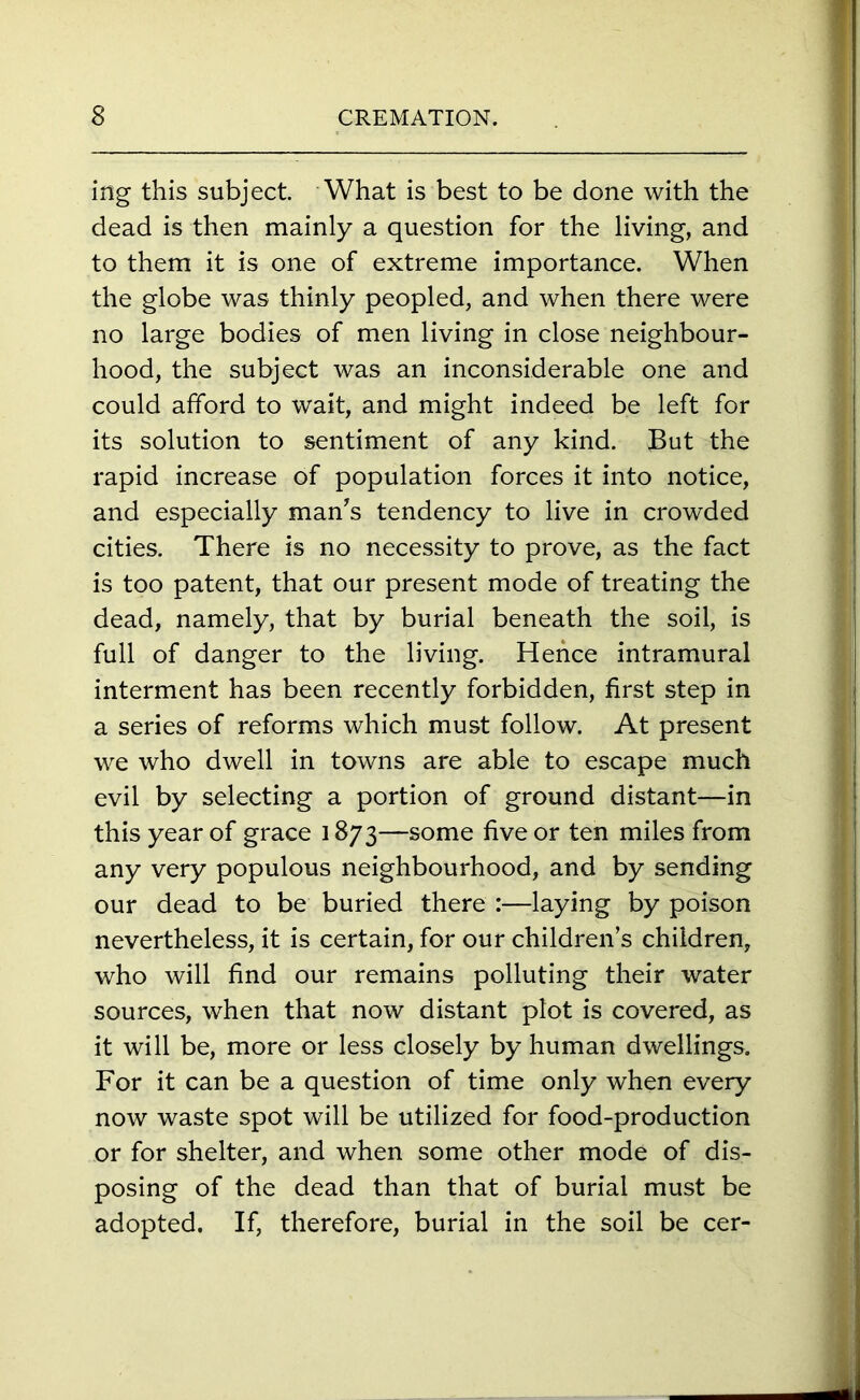 ing this subject. What is best to be done with the dead is then mainly a question for the living, and to them it is one of extreme importance. When the globe was thinly peopled, and when there were no large bodies of men living in close neighbour- hood, the subject was an inconsiderable one and could afford to wait, and might indeed be left for its solution to sentiment of any kind. But the rapid increase of population forces it into notice, and especially man’s tendency to live in crowded cities. There is no necessity to prove, as the fact is too patent, that our present mode of treating the dead, namely, that by burial beneath the soil, is full of danger to the living. Hence intramural interment has been recently forbidden, first step in a series of reforms which must follow. At present we who dwell in towns are able to escape much evil by selecting a portion of ground distant—in this year of grace 1873—some five or ten miles from any very populous neighbourhood, and by sending our dead to be buried there :—laying by poison nevertheless, it is certain, for our children’s children, who will find our remains polluting their water sources, when that now distant plot is covered, as it will be, more or less closely by human dwellings. For it can be a question of time only when every now waste spot will be utilized for food-production or for shelter, and when some other mode of dis- posing of the dead than that of burial must be adopted. If, therefore, burial in the soil be cer-