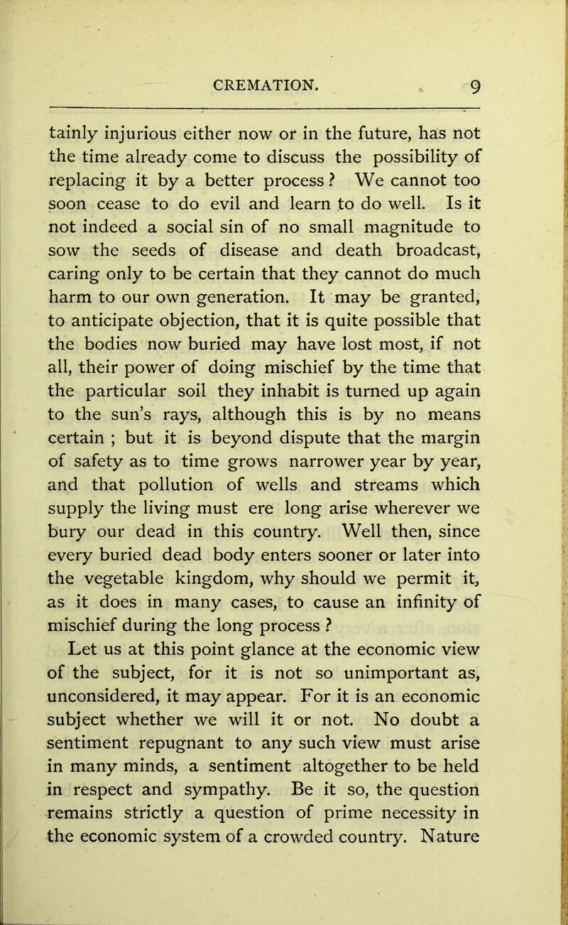 tainly injurious either now or in the future, has not the time already come to discuss the possibility of replacing it by a better process ? We cannot too soon cease to do evil and learn to do well. Is it not indeed a social sin of no small magnitude to sow the seeds of disease and death broadcast, caring only to be certain that they cannot do much harm to our own generation. It may be granted, to anticipate objection, that it is quite possible that the bodies now buried may have lost most, if not all, their power of doing mischief by the time that the particular soil they inhabit is turned up again to the sun’s rays, although this is by no means certain ; but it is beyond dispute that the margin of safety as to time grows narrower year by year, and that pollution of wells and streams which supply the living must ere long arise wherever we bury our dead in this country. Well then, since every buried dead body enters sooner or later into the vegetable kingdom, why should we permit it, as it does in many cases, to cause an infinity of mischief during the long process ? Let us at this point glance at the economic view of the subject, for it is not so unimportant as, unconsidered, it may appear. For it is an economic subject whether we will it or not. No doubt a sentiment repugnant to any such view must arise in many minds, a sentiment altogether to be held in respect and sympathy. Be it so, the question remains strictly a question of prime necessity in the economic system of a crowded country. Nature