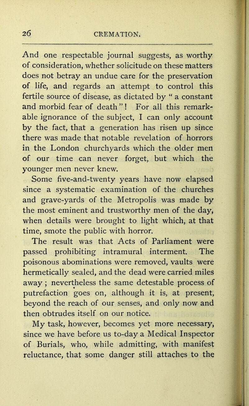 And one respectable journal suggests, as worthy of consideration, whether solicitude on these matters does not betray an undue care for the preservation of life, and regards an attempt to control this fertile source of disease, as dictated by “ a constant and morbid fear of death ” ! For all this remark- able ignorance of the subject, I can only account by the fact, that a generation has risen up since there was made that notable revelation of horrors in the London churchyards which the older men of our time can never forget, but which the younger men never knew. Some five-and-twenty years have now elapsed since a systematic examination of the churches and grave-yards of the Metropolis was made by the most eminent and trustworthy men of the day, when details were brought to light which, at that time, smote the public with horror. The result was that Acts of Parliament were passed prohibiting intramural interment. The poisonous abominations were removed, vaults were hermetically sealed, and the dead were carried miles away ; nevertheless the same detestable process of putrefaction goes on, although it is, at present, beyond the reach of our senses, and only now and then obtrudes itself on our notice. My task, however, becomes yet more necessary, since we have before us to-day a Medical Inspector of Burials, who, while admitting, with manifest reluctance, that some danger still attaches to the