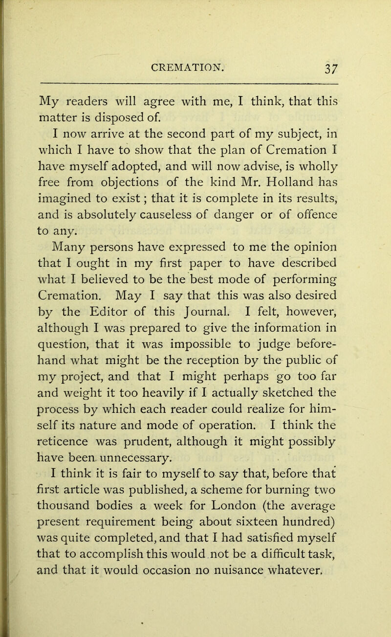 My readers will agree with me, I think, that this matter is disposed of. I now arrive at the second part of my subject, in which I have to show that the plan of Cremation I have myself adopted, and will now advise, is wholly free from objections of the kind Mr. Holland has imagined to exist; that it is complete in its results, and is absolutely causeless of danger or of offence to any. Many persons have expressed to me the opinion that I ought in my first paper to have described what I believed to be the best mode of performing Cremation. May I say that this was also desired by the Editor of this Journal. I felt, however, although I was prepared to give the information in question, that it was impossible to judge before- hand what might be the reception by the public of my project, and that I might perhaps go too far and weight it too heavily if I actually sketched the process by which each reader could realize for him- self its nature and mode of operation. I think the reticence was prudent, although it might possibly have been, unnecessary. I think it is fair to myself to say that, before that first article was published, a scheme for burning two thousand bodies a week for London (the average present requirement being about sixteen hundred) was quite completed, and that I had satisfied myself that to accomplish this would not be a difficult task, and that it would occasion no nuisance whatever.