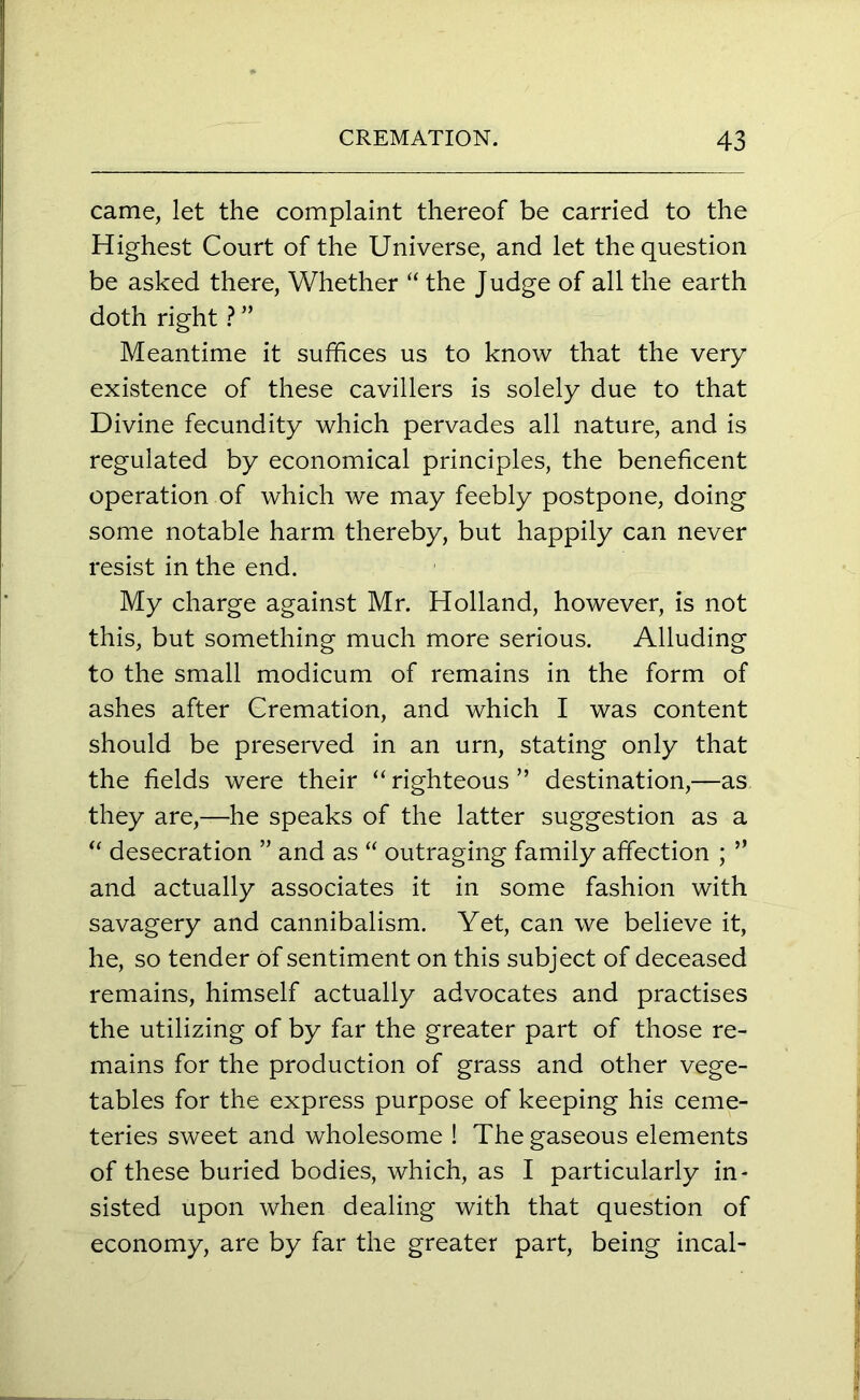 came, let the complaint thereof be carried to the Highest Court of the Universe, and let the question be asked there, Whether “ the Judge of all the earth doth right ? ” Meantime it suffices us to know that the very existence of these cavillers is solely due to that Divine fecundity which pervades all nature, and is regulated by economical principles, the beneficent operation of which we may feebly postpone, doing some notable harm thereby, but happily can never resist in the end. My charge against Mr. Holland, however, is not this, but something much more serious. Alluding to the small modicum of remains in the form of ashes after Cremation, and which I was content should be preserved in an urn, stating only that the fields were their “ righteous ” destination,—as they are,—he speaks of the latter suggestion as a “ desecration ” and as “ outraging family affection ; ” and actually associates it in some fashion with savagery and cannibalism. Yet, can we believe it, he, so tender of sentiment on this subject of deceased remains, himself actually advocates and practises the utilizing of by far the greater part of those re- mains for the production of grass and other vege- tables for the express purpose of keeping his ceme- teries sweet and wholesome ! The gaseous elements of these buried bodies, which, as I particularly in- sisted upon when dealing with that question of economy, are by far the greater part, being incal-