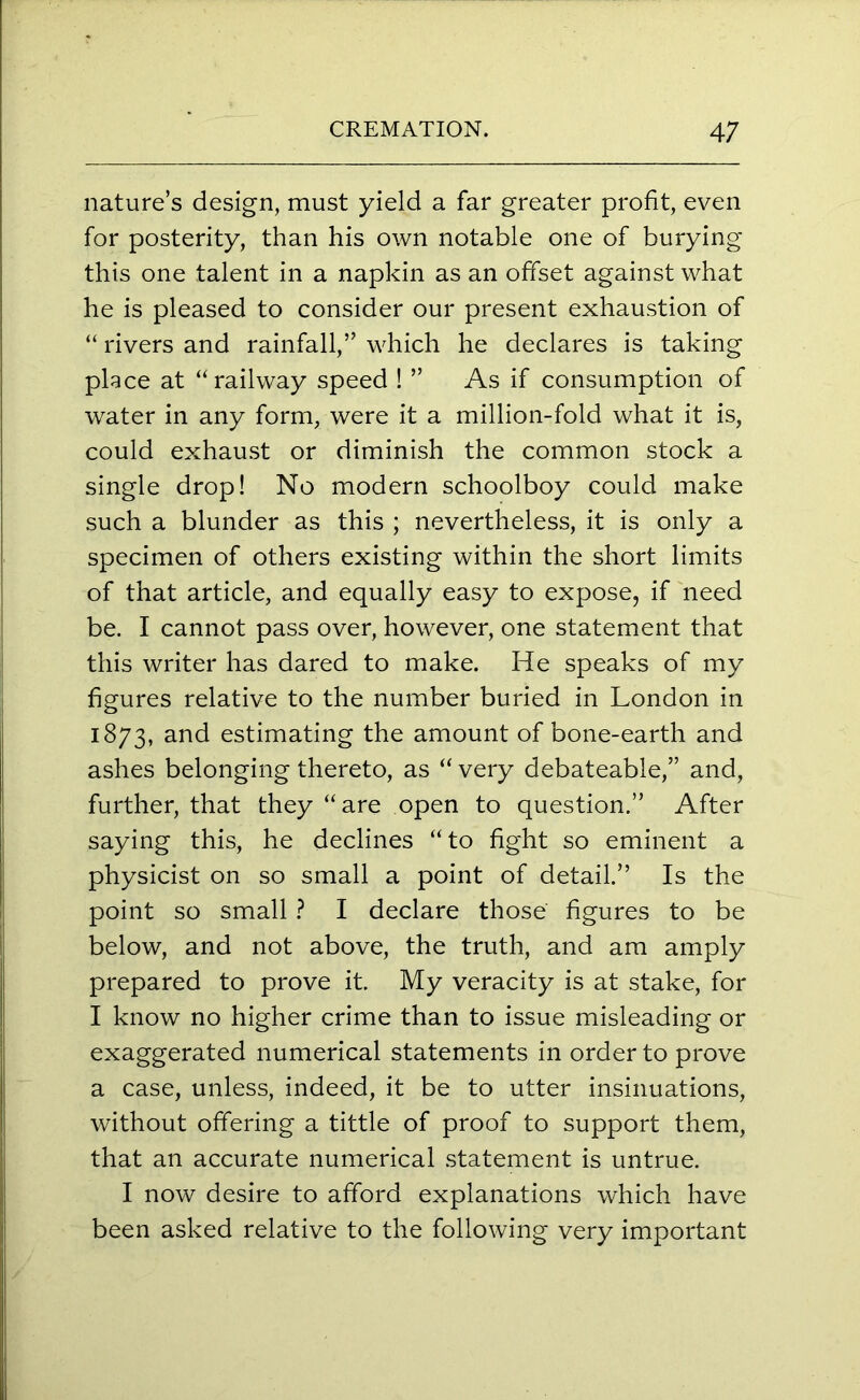 nature’s design, must yield a far greater profit, even for posterity, than his own notable one of burying this one talent in a napkin as an offset against what he is pleased to consider our present exhaustion of “ rivers and rainfall,” which he declares is taking place at “railway speed ! ” As if consumption of water in any form, were it a million-fold what it is, could exhaust or diminish the common stock a single drop! No modern schoolboy could make such a blunder as this ; nevertheless, it is only a specimen of others existing within the short limits of that article, and equally easy to expose, if need be. I cannot pass over, however, one statement that this writer has dared to make. He speaks of my figures relative to the number buried in London in 1873, and estimating the amount of bone-earth and ashes belonging thereto, as “ very debateable,” and, further, that they “are open to question.” After saying this, he declines “to fight so eminent a physicist on so small a point of detail.” Is the point so small ? I declare those figures to be below, and not above, the truth, and am amply prepared to prove it. My veracity is at stake, for I know no higher crime than to issue misleading or exaggerated numerical statements in order to prove a case, unless, indeed, it be to utter insinuations, without offering a tittle of proof to support them, that an accurate numerical statement is untrue. I now desire to afford explanations which have been asked relative to the following very important
