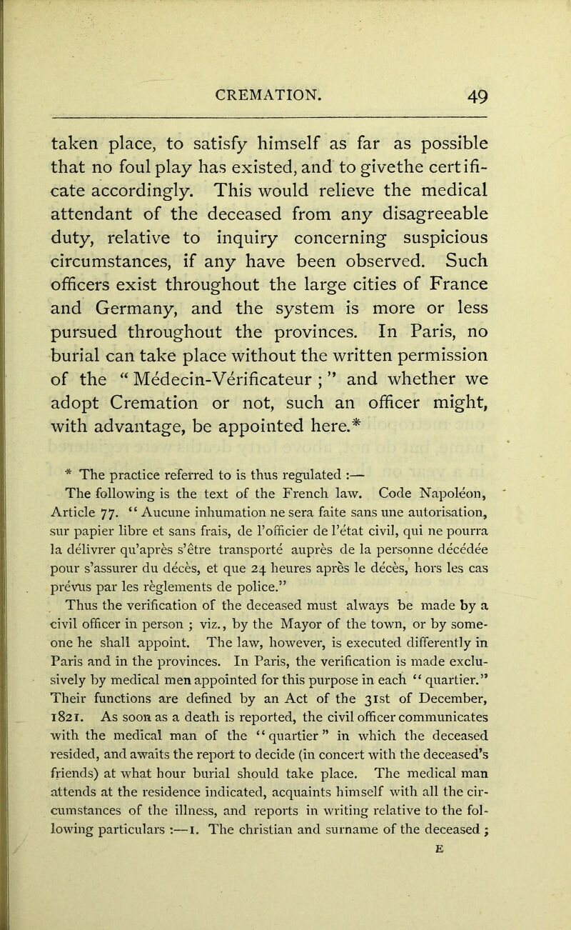 taken place, to satisfy himself as far as possible that no foul play has existed, and to givethe certifi- cate accordingly. This would relieve the medical attendant of the deceased from any disagreeable duty, relative to inquiry concerning suspicious circumstances, if any have been observed. Such officers exist throughout the large cities of France and Germany, and the system is more or less pursued throughout the provinces. In Paris, no burial can take place without the written permission of the “ Medecin-Verificateur ; ” and whether we adopt Cremation or not, such an officer might, with advantage, be appointed here.* * The practice referred to is thus regulated The following is the text of the French law. Code Napoleon, Article 77. “ Aucune inhumation ne sera faite sans une autorisation, sur papier libre et sans frais, de l’officier de l’etat civil, qui ne pourra la delivrer qu’apres s’etre transports aupres de la personne decedee pour s’assurer du deces, et que 24 heures apres le deces, hors les cas prevus par les reglements de police.” Thus the verification of the deceased must always be made by a civil officer in person ; viz., by the Mayor of the town, or by some- one he shall appoint. The law, however, is executed differently in Paris and in the provinces. In Paris, the verification is made exclu- sively by medical men appointed for this purpose in each “ quartier.” Their functions are defined by an Act of the 31st of December, 1821. As soon as a death is reported, the civil officer communicates with the medical man of the “quartier” in which the deceased resided, and awaits the report to decide (in concert with the deceased’s friends) at what hour burial should take place. The medical man attends at the residence indicated, acquaints himself with all the cir- cumstances of the illness, and reports in writing relative to the fol- lowing particulars :—1. The Christian and surname of the deceased ; E