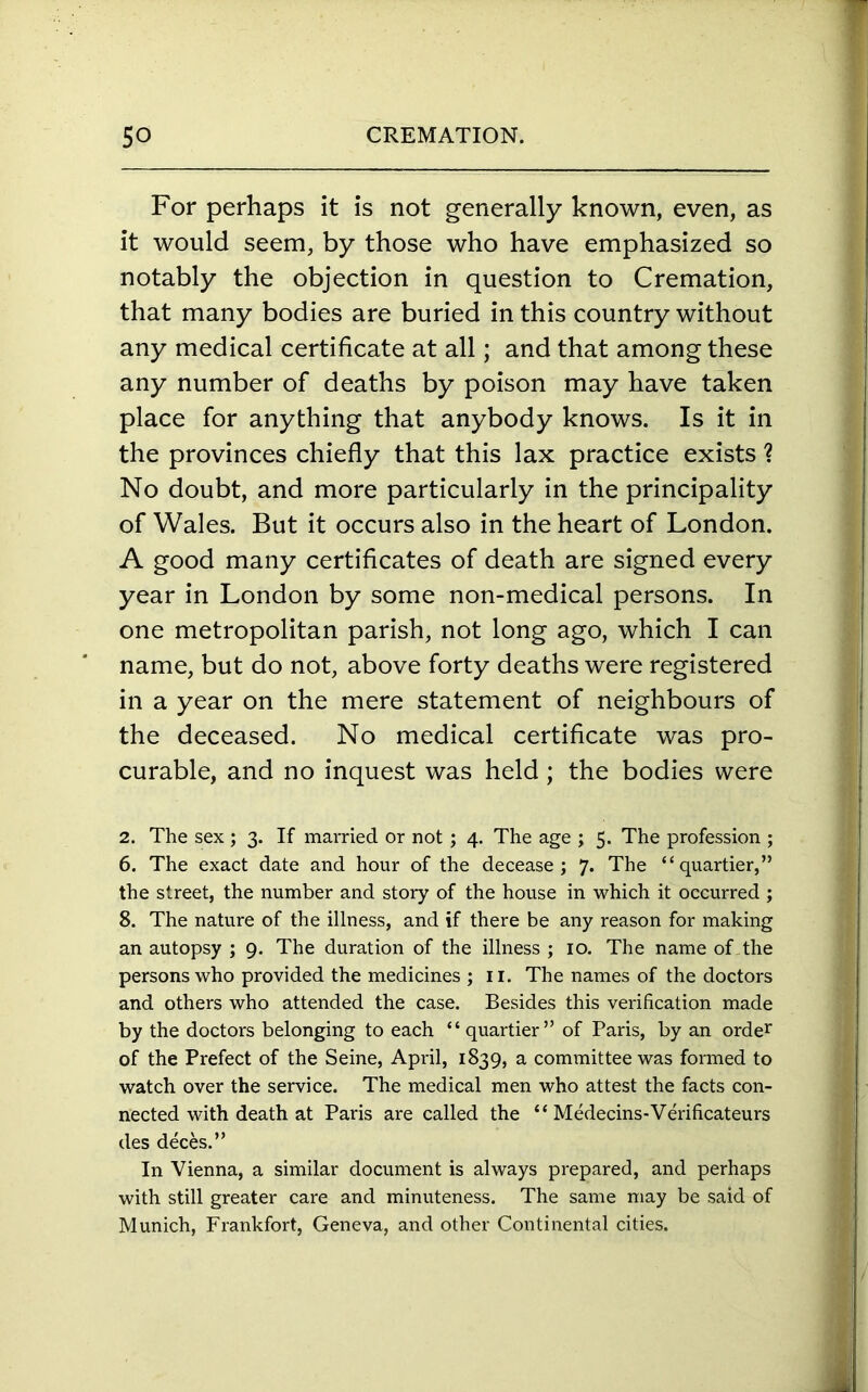 For perhaps it is not generally known, even, as it would seem, by those who have emphasized so notably the objection in question to Cremation, that many bodies are buried in this country without any medical certificate at all; and that among these any number of deaths by poison may have taken place for anything that anybody knows. Is it in the provinces chiefly that this lax practice exists ? No doubt, and more particularly in the principality of Wales. But it occurs also in the heart of London. A good many certificates of death are signed every year in London by some non-medical persons. In one metropolitan parish, not long ago, which I can name, but do not, above forty deaths were registered in a year on the mere statement of neighbours of the deceased. No medical certificate was pro- curable, and no inquest was held; the bodies were 2. The sex ; 3. If married or not ; 4. The age ; 5. The profession ; 6. The exact date and hour of the decease; 7. The “ quartier,” the street, the number and story of the house in which it occurred ; 8. The nature of the illness, and if there be any reason for making an autopsy ; 9. The duration of the illness ; 10. The name of the persons who provided the medicines ; 11. The names of the doctors and others who attended the case. Besides this verification made by the doctors belonging to each “quartier” of Paris, by an order of the Prefect of the Seine, April, 1839, a committee was formed to watch over the service. The medical men who attest the facts con- nected with death at Paris are called the “ Medecins-Verificateurs des deces.” In Vienna, a similar document is always prepared, and perhaps with still greater care and minuteness. The same may be said of Munich, Frankfort, Geneva, and other Continental cities.