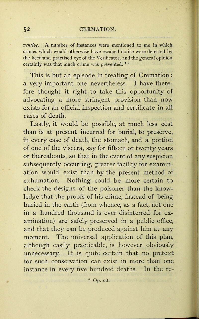 ventive. A number of instances were mentioned to me in which crimes which would otherwise have escaped notice were detected by the keen and practised eye of the Verificator, and the general opinion certainly was that much crime was prevented.” * This is but an episode in treating of Cremation: a very important one nevertheless. I have there- fore thought it right to take this opportunity of advocating a more stringent provision than now exists for an official inspection and certificate in all cases of death. Lastly, it would be possible, at much less cost than is at present incurred for burial, to preserve, in every case of death, the stomach, and a portion of one of the viscera, say for fifteen or twenty years or thereabouts, so that in the event of any suspicion subsequently occurring, greater facility for examin- ation would exist than by the present method of exhumation. Nothing could be more certain to check the designs of the poisoner than the know- ledge that the proofs of his crime, instead of being buried in the earth (from whence, as a fact, not one in a hundred thousand is ever disinterred for ex- amination) are safely preserved in a public office, and that they can be produced against him at any moment. The universal application of this plan, although easily practicable, is however obviously unnecessary. It is quite certain that no pretext for such conservation can exist in more than one instance in every five hundred deaths. In the re- * Op. cit.