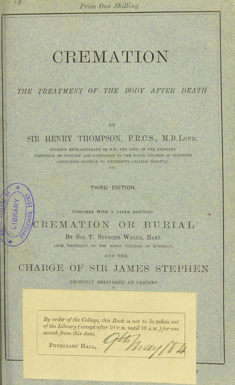 Price One Shillinc/ s CREMATION ■ ' TIlS TREATMENT OF THE BOJW AFTER DEATH BY SIE HENEY THOMPSON, E.E.C.S., M.B.Lond. SUHGEOX EXTTiAORDINAnY TO H.M. THE KrNO OP THE BELGIANS PROFKPROU OF RllncnSRY AND PATHOLOGY TO THB TIOYAL COLLEGK OF SUIICIFONS COSSDLTING SUnOEOS TO ONIVERSITY COM.KOE ItOKPITAT, 'ETl''. THIRD EDITION TOOETHEB 'WITH A PAPER UNTITT.KTI ^ EEMATION OR BURIAL' By Sir T. Spencer Wells, Bart. I.ATB PnERmENT OF THE HOYAT. COLT.KflE OP 'SITROItONS AND THE I CHARGE OF SIR JAMES STEPHEN RRCKNTLY DELIVERED AT CAROIPl' By order of the College, this Book is not to be tahen out of the Library (except after 10 p.m. until 10 a.m.; for one month from this date. y^_^ Physicians' Hall, .....y^ ,^J^/