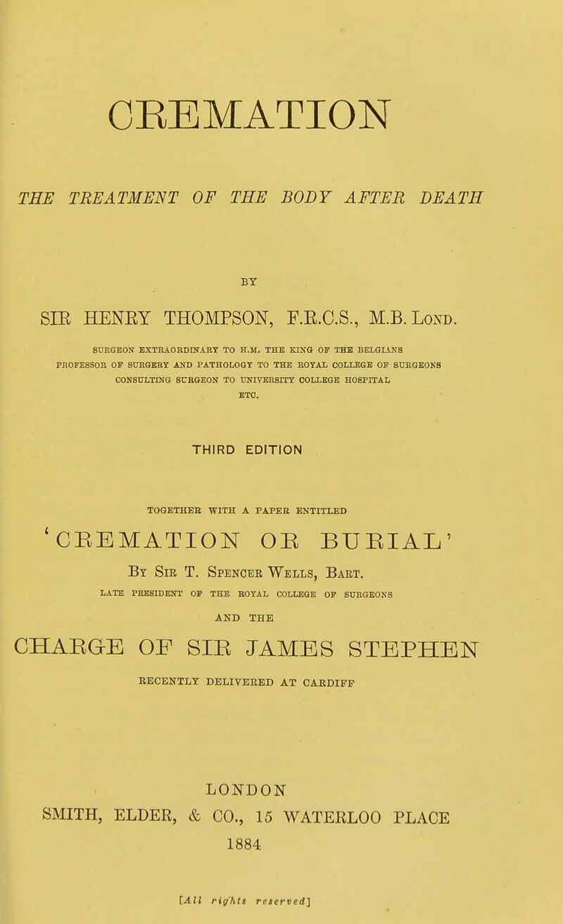 THE TREATMENT OF THE BODY AFTER DEATH BY SIE HENEY THOMPSON, F.E.C.S., M.B.Lond. SDRGEON EXTRAOBDINARY TO H.ll. THE KINO OF THE BELGIANS PROFESSOR OF SnHOBBY AND PATHOLOGY TO THE ROYAL COLLEGE OF 8URGK0KB CONSULTING SURGEON TO UNIVEHSITY COLLEGE HOSFIIAL BTO. THIRD EDITION TOGETHER WITH A PAPER ENTITLED 'CEEMATION OE BUEIAL' By Sir T. Spencee Wells, Bart. LATE PRESIDENT OF THE ROYAL COLLEGE OF SURGEONS AND THE CHAEGE OE SIE JAMES STEPHEN BECENTLT DELIVBEED AT CAEDIFF LONDON SMITH, ELDER, & CO., 15 WATERLOO PLACE 1884 [All rights reterved]