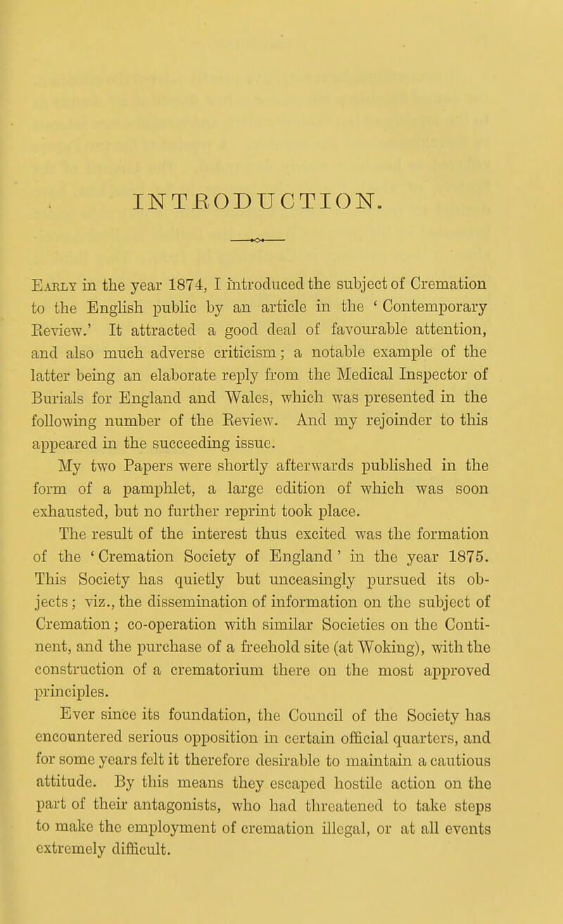 INTRODUCTION. Early in the year 1874, I introduced the subject of Cremation to the English pubHc by an article in the ' Contemporary Eeview.' It attracted a good deal of favourable attention, and also much adverse criticism; a notable example of the latter being an elaborate reply from the Medical Inspector of Burials for England and Wales, which was presented in the following number of the Eeview. And my rejoinder to this appeared in the succeeding issue. My two Papers were shortly afterwards published in the form of a pamphlet, a large edition of which was soon exhausted, but no further reprint took place. The result of the interest thus excited was the formation of the 'Cremation Society of England' in the year 1875. This Society has quietly but unceasingly pursued its ob- jects ; viz., the dissemination of information on the subject of Cremation; co-operation with similar Societies on the Conti- nent, and the purchase of a freehold site (at Woking), with the construction of a crematorium there on the most approved principles. Ever since its foundation, the Council of the Society has encountered serious opposition in certain official quarters, and for some years felt it therefore desirable to maintain a cautious attitude. By this means they escaped hostile action on the part of then- antagonists, who had threatened to take steps to make the employment of cremation illegal, or at all events extremely difficult.