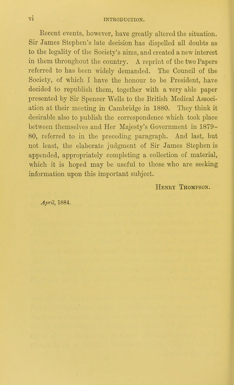 Recent events, however, have greatly altered the situation. Sir James Stephen's late decision has dispelled all doubts as to the legality of the Society's aims, and created a new interest in them throughout the country. A reprint of the two Papers referred to has been widely demanded. The Council of the Society, of which I have the honour to be President, have decided to republish them, together with a very able paper presented by Sir Spencer Wells to the British Medical Associ- ation at their meeting in Cambridge in 1880. They think it desirable also to publish the correspondence which took place between themselves and Her Majesty's Government in 1879- 80, referred to in the precedmg paragraph. And last, but not least, the elaborate judgment of Sir James Stephen is appended, appropriately completing a collection of material, which it is hoped may be useful to those who are seeking information upon this important subject. Henry Thompson. April, 1884.