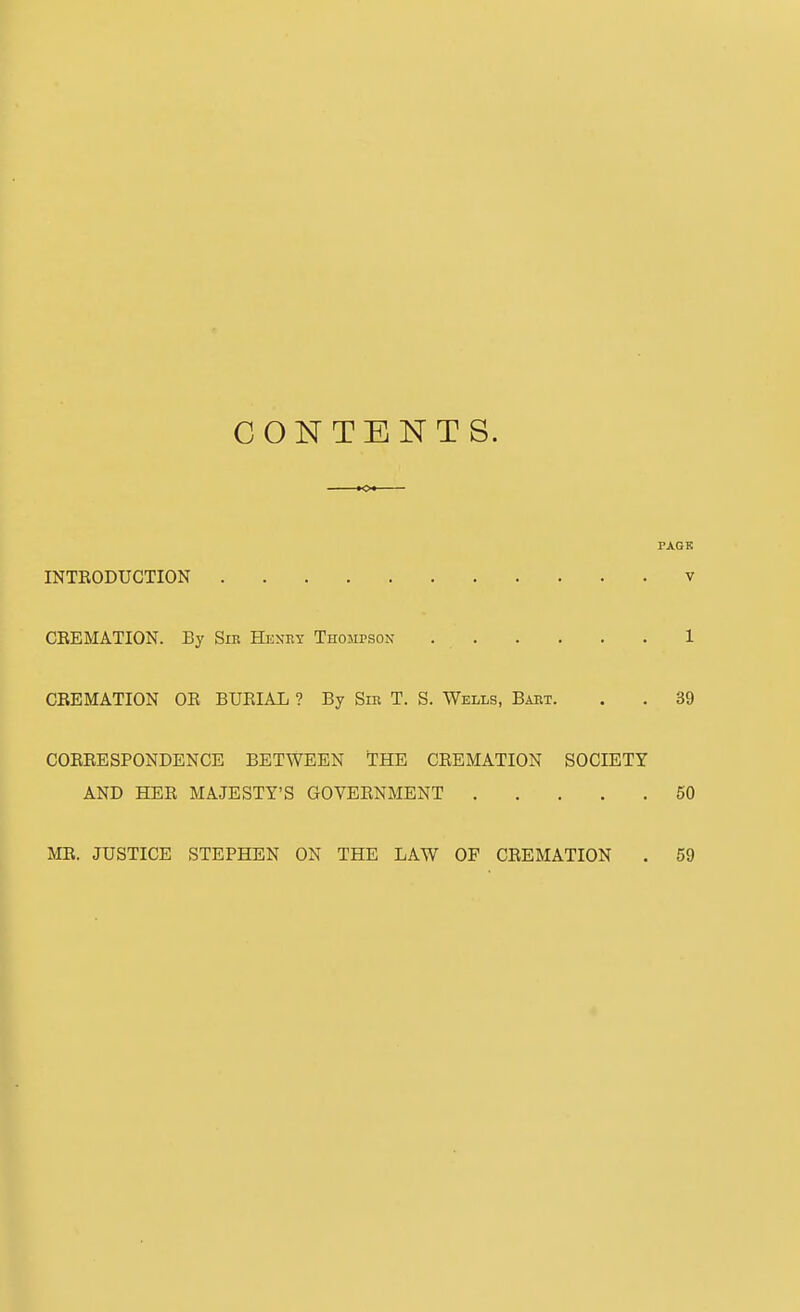 CONTENTS. TAGK INTEODUGTION v CEEMATION. By Sip. Heney Thompson 1 CBEMATION OE BUEIAL ? By Sin T. S. Wells, Bart. . . 39 COEEESPONDENCE BETWEEN THE CEEMATION SOCIETY AND HEE MAJESTY'S GOVEENMENT 60 ME. JUSTICE STEPHEN ON THE LAW OF CEEMATION . 59