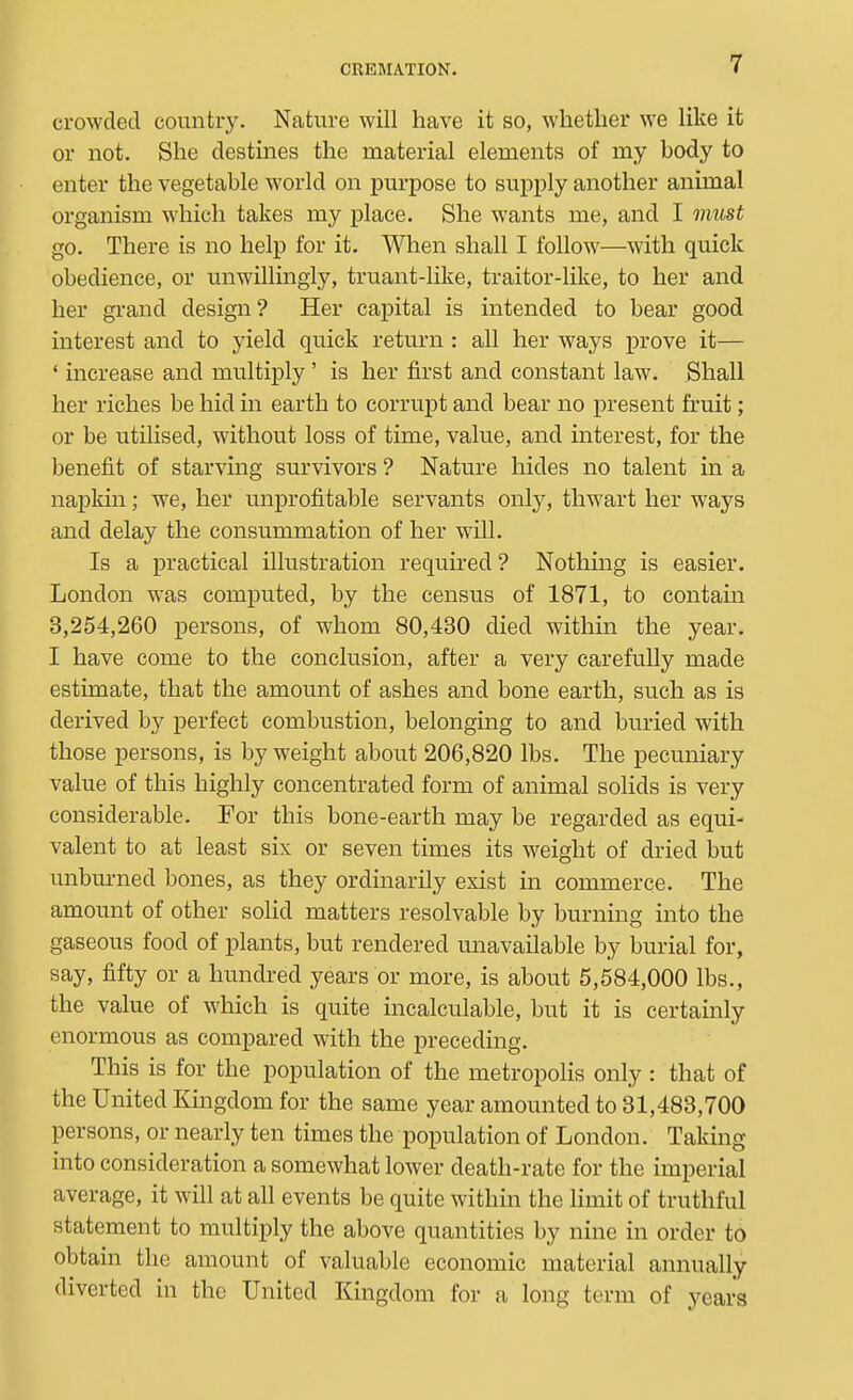 crowded country. Nature will have it so, whether we like it or not. She destines the material elements of my body to enter the vegetable world on purpose to supply another animal organism which takes my place. She wants me, and I must go. There is no help for it. When shall I follow—with quick obedience, or unwillingly, truant-like, traitor-like, to her and her grand design? Her capital is intended to bear good interest and to yield quick return : all her ways prove it— ' increase and multiply ' is her first and constant law. Shall her riches be hid in earth to corrupt and bear no present fruit; or be utilised, without loss of time, value, and interest, for the benefit of starving survivors ? Nature hides no talent in a napkin; we, her unprofitable servants only, thwart her ways and delay the consummation of her will. Is a practical illustration required? Nothing is easier. London was computed, by the census of 1871, to contain 3,254,260 persons, of whom 80,430 died within the year. I have come to the conclusion, after a very carefully made estimate, that the amount of ashes and bone earth, such as is derived by perfect combustion, belonging to and buried with those persons, is by weight about 206,820 lbs. The pecuniary value of this highly concentrated form of animal solids is very considerable. For this bone-earth may be regarded as equi- valent to at least six or seven times its weight of dried but unburned bones, as they ordinarily exist in commerce. The amount of other solid matters resolvable by burning into the gaseous food of plants, but rendered unavailable by burial for, say, fifty or a hundred years or more, is about 5,584,000 lbs., the value of which is quite incalculable, but it is certainly enormous as compared with the preceding. This is for the population of the metropolis only : that of the United Kingdom for the same year amounted to 31,483,700 persons, or nearly ten times the population of London. Taking into consideration a somewhat lower death-rate for the imperial average, it will at all events be quite within the limit of truthful statement to multiply the above quantities by nine in order to obtain the amount of valuable economic material annually diverted in the United Kingdom for a long term of years