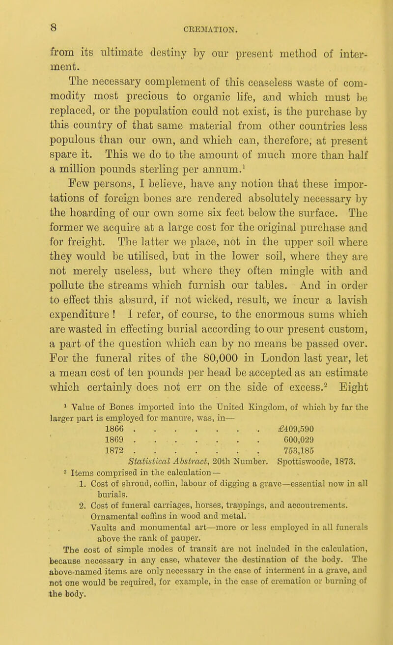 from its ultimate destiny by our present method of inter- ment. The necessary complement of this ceaseless waste of com- modity most precious to organic life, and which must be replaced, or the population could not exist, is the purchase l)y this country of that same material from other countries less populous than our own, and which can, therefore, at present spare it. This we do to the amount of much more than half a million pounds sterling per annum.' Few persons, I believe, have any notion that these impor- tations of foreign bones are rendered absolutely necessary by the hoarding of our own some six feet below the surface. The former we acquire at a large cost for the original purchase and for freight. The latter we place, not in the upper soil where they would be utilised, but in the lower soil, where they are not merely useless, but where they often mingle with and pollute the streams which furnish our tables. And in order to effect this absurd, if not wicked, result, we incur a lavish expenditure ! I refer, of course, to the enormous sums which are wasted in effecting burial according to our present custom, a part of the question Vt^hich can by no means be passed over. For the funeral rites of the 80,000 in London last year, let a mean cost of ten pounds per head be accepted as an estimate which certainly does not err on the side of excess.- Eight ' Value of Bones imported into the United Kingdom, of whicli by far the larger part is employed for manure, was, in— 1866 £409,590 1869 600,029 1872 753,185 Statistical Abstract, 20th Number. Spottiswoode, 1873. 2 Items comprised in the calculation — 1. Cost of shroud, coffin, labour of digging a grave—essential now in all burials. 2. Cost of funeral carriages, horses, trappings, and accoutrements. Ornamental coffins in wood and metal. Vaults and monumental art—more or less employed in all funerals above the rank of pauper. The cost of simple modes of transit are not included in the calculation, because necessary in any case, whatever the destination of the body. The above-named items are only necessary in the case of interment in a grave, and not one would be required, for example, in the case of cremation or burning of the body.