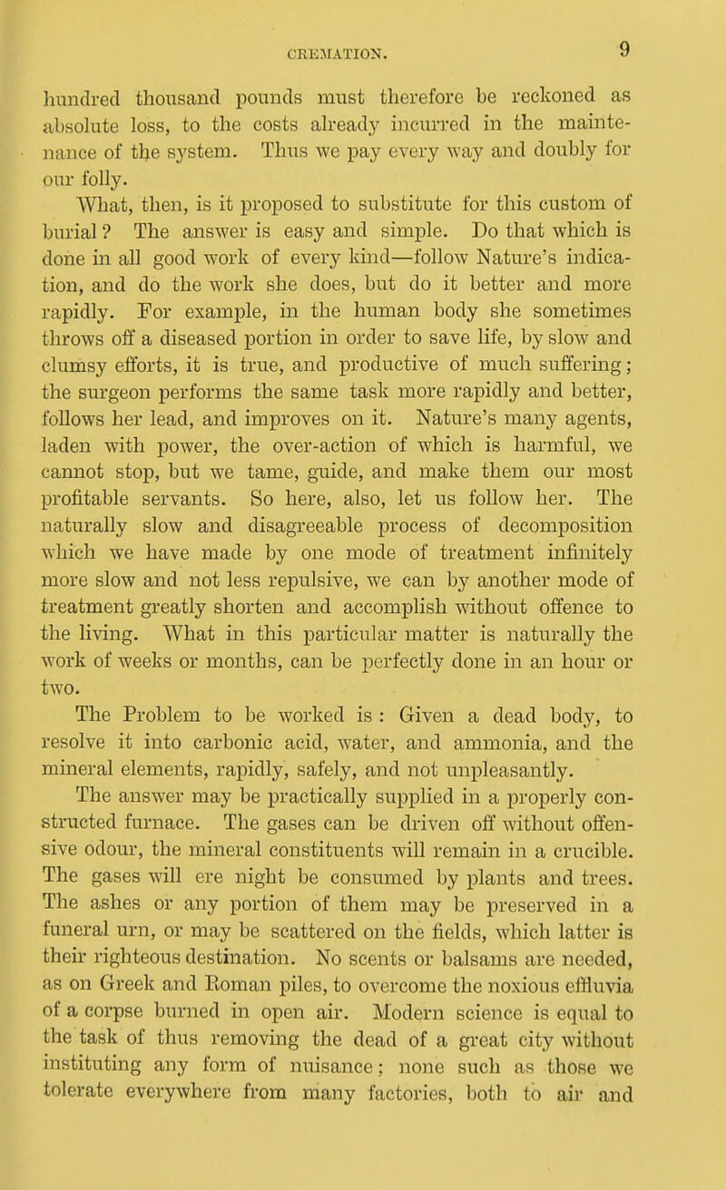 hundred thousand pounds must therefore he reckoned as absohite loss, to the costs ah-eady incurred in the mainte- nance of the system. Thus we pay every way and doubly for our folly. What, then, is it proposed to substitute for this custom of burial ? The answer is easy and simple. Do that which is done m all good work of every kind—follow Nature's indica- tion, and do the work she does, but do it better and more rapidly. For example, in the human body she sometimes throws off a diseased portion in order to save life, by slow and clumsy efforts, it is true, and productive of much suffermg ; the surgeon performs the same task more rapidly and better, follows her lead, and improves on it. Nature's many agents, laden with power, the over-action of which is harmful, we cannot stop, but we tame, guide, and make them our most profitable servants. So here, also, let us follow her. The naturally slow and disagreeable process of decomposition which we have made by one mode of treatment infinitely more slow and not less repulsive, we can by another mode of treatment gi'eatly shorten and accomplish without offence to the living. What in this particular matter is naturally the work of weeks or months, can be perfectly done in an hour or two. The Problem to be worked is : Given a dead body, to resolve it into carbonic acid, water, and ammonia, and the mineral elements, rapidly, safely, and not unpleasantly. The answer may be practically supplied in a properly con- structed furnace. The gases can be driven off without offen- sive odour, the mineral constituents will remain in a crucible. The gases will ere night be consumed by plants and trees. The ashes or any portion of them may be preserved in a funeral urn, or may be scattered on the fields, which latter is their righteous destination. No scents or balsams are needed, as on Greek and Koman piles, to overcome the noxious effluvia of a corpse burned in open air. Modern science is equal to the task of thus removing the dead of a great city without instituting any form of nuisance; none such as those we tolerate everywhere from many factories, both to ail' and