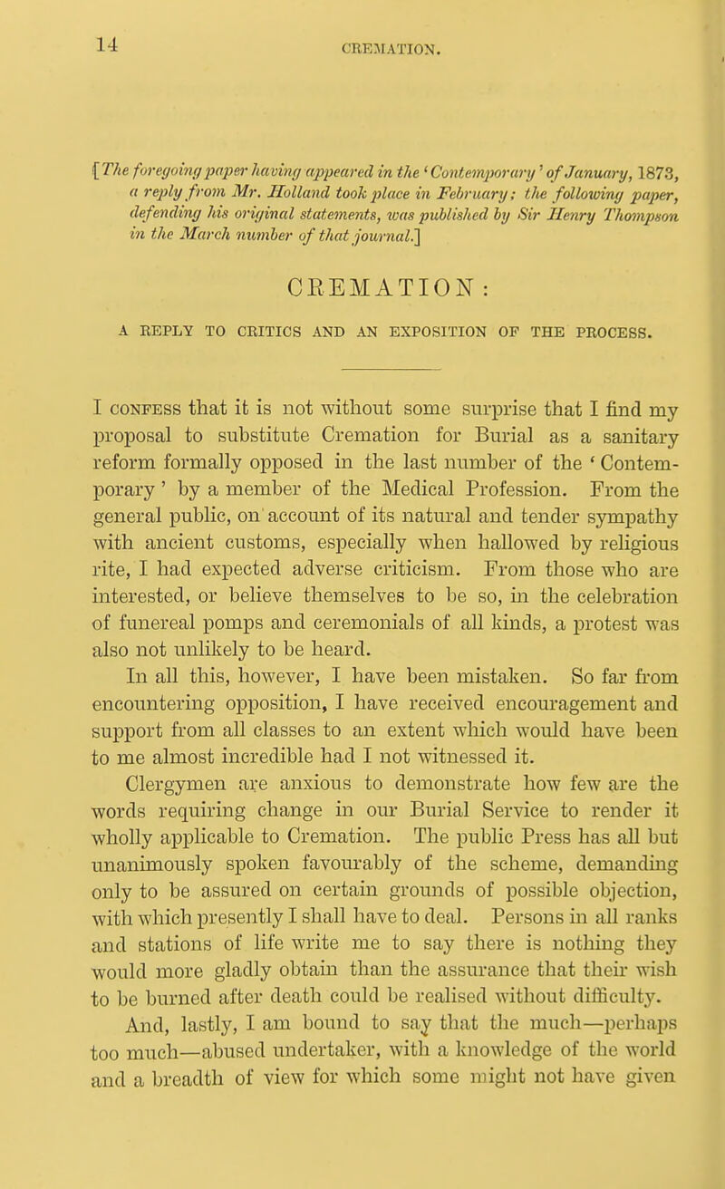 {The foregoim/2)a2m-having appeared in the 'Contemporary'of Janiuiry, 1873, a reply from Mr, Holland took place in February; the following paper, defending his original statements, was published by Sir Henry Thompso-a in the March nimher of that journal!] CREMATION: A REPLY TO CRITICS AND AN EXPOSITION OP THE PROCESS. I CONFESS that it is not without some surprise that I find my proposal to substitute Cremation for Burial as a sanitary reform formally opposed in the last number of the ' Contem- porary ' by a member of the Medical Profession. From the general public, on' account of its natural and tender sympathy with ancient customs, especially when hallowed by religious rite, I had expected adverse criticism. From those who are interested, or believe themselves to be so, in the celebration of funereal pomps and ceremonials of all kinds, a jDrotest was also not unlikely to be heard. In all this, however, I have been mistaken. So far from encountering opposition, I have received encouragement and support from all classes to an extent which would have been to me almost incredible had I not witnessed it. Clergymen are anxious to demonstrate how few are the words requiring change in our Burial Service to render it wholly applicable to Cremation. The public Press has all but unanimously spoken favourably of the scheme, demanding only to be assured on certain grounds of possible objection, with which presently I shall have to deal. Persons ui all ranks and stations of life write me to say there is nothing they would more gladly obtain than the assurance that then- wish to be burned after death could be realised without difficulty. And, lastly, I am bound to say that the much—perhaps too much—abused undertaker, with a knowledge of the world and a breadth of view for which some might not have given