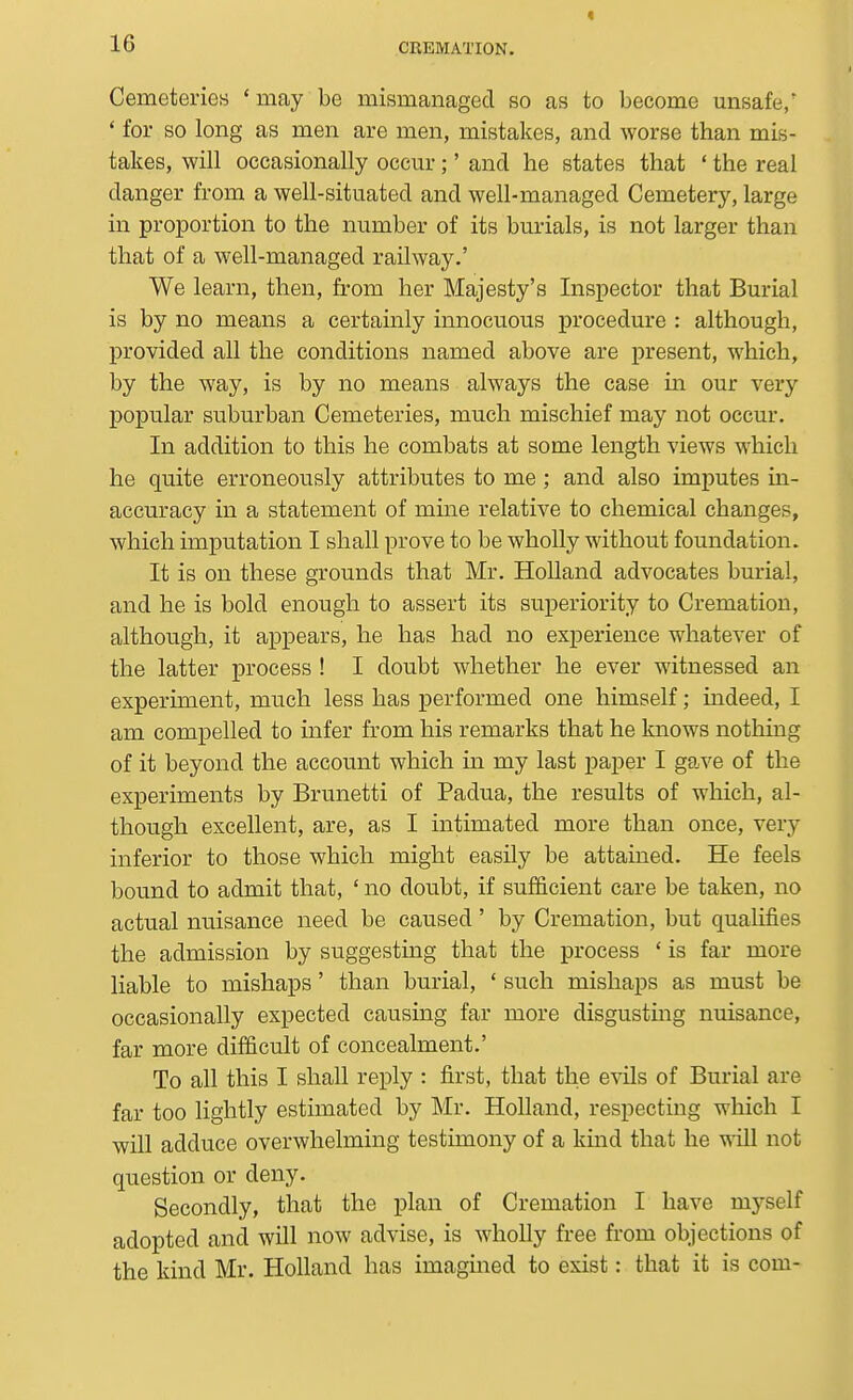 Cemeteries * may be mismanaged so as to become unsafe/ ' for so long as men are men, mistakes, and worse than mis- takes, will occasionally occur;' and he states that ' the real danger from a well-situated and well-managed Cemetery, large in proportion to the number of its burials, is not larger than that of a well-managed railway.' We learn, then, from her Majesty's Inspector that Burial is by no means a certainly innocuous procedure : although, provided all the conditions named above are present, which, by the way, is by no means always the case in our very popular suburban Cemeteries, much mischief may not occur. In addition to this he combats at some length views which he quite erroneously attributes to me; and also imputes in- accuracy in a statement of mine relative to chemical changes, which imputation I shall prove to be wholly without foundation. It is on these grounds that Mr. Holland advocates burial, and he is bold enough to assert its superiority to Cremation, although, it appears, he has had no experience whatever of the latter process ! I doubt whether he ever witnessed an experiment, much less has performed one himself; indeed, I am compelled to infer from his remarks that he knows nothing of it beyond the account which in my last paper I gave of the experiments by Brunetti of Padua, the results of which, al- though excellent, are, as I intimated more than once, very inferior to those which might easily be attained. He feels bound to admit that, ' no doubt, if sufficient care be taken, no actual nuisance need be caused ' by Cremation, but qualifies the admission by suggestmg that the process ' is far more liable to mishaps' than burial, * such mishaps as must be occasionally expected causing far more disgusting nuisance, far more difficult of concealment.' To all this I shall reply : first, that the evils of Burial are far too lightly estimated by Mr. Holland, respecting which I will adduce overwhelming testimony of a kind that he will not question or deny. Secondly, that the plan of Cremation I have mj^self adopted and will now advise, is wholly free from objections of the kind Mr. Holland has imagined to exist: that it is com-