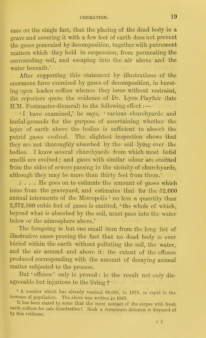 case on the single fact, that the placing of the dead body in a gi-ave and covering it with a few feet of earth does not prevent the gases generated by decomposition, together with putrescent matters which they hold in suspension, from permeating the surrounding soil, and escaping into the air above and the water beneath.' After supporting this statement by illustrations of the enormous force exercised by gases of decomposition, in burst- ing open leaden coffins whence they issue without restraint, the reporters quote the evidence of Dr. Lyon Playfair (late H.M. Postmaster-General) to the following effect:— ' I have examined,' he says, ' various churchyards and burial-grounds for the purpose of ascertaining whether the layer of earth above the bodies is sufficient to absorb the putrid gases evolved. The slightest inspection shows that they are not thoroughly absorbed by the soil lying over the bodies. I know several churchyards from which most foetid smells are evolved; and gases with similar odour are emitted from the sides of sewers passing in the vicinity of churchyards, although they may be more than thirty feet from them.' i . . . He goes on to estimate the amount of gases which issue from the graveyard, and estimates that for the 52,000 annual interments of the Metropolis ^ no less a quantity than 2,572,580 cubic feet of gases is emitted, 'the whole of which, beyond what is absorbed by the soil, must pass into the water below or the atmosphere above.' The foregoing is but one small item from the long list of illustrative cases proving the fact that no dead body is ever buried within the earth without polluting the soil, the water, and the air around and above it: the extent of the offence produced corresponding with the amount of decaying animal matter subjected to the process. But ' offence' only is proved : is the result not only dis- agreeable but injurious to the living ? ' A number which has already reached 80,000, in 1873, so rapid is the increase of population. The above was written in 1810. It has been stated by some that the mere contact of the corpse witli fresh earth suffices for safe disinfection I Such a monstrous delusion is disposed of by this evidence. c 2