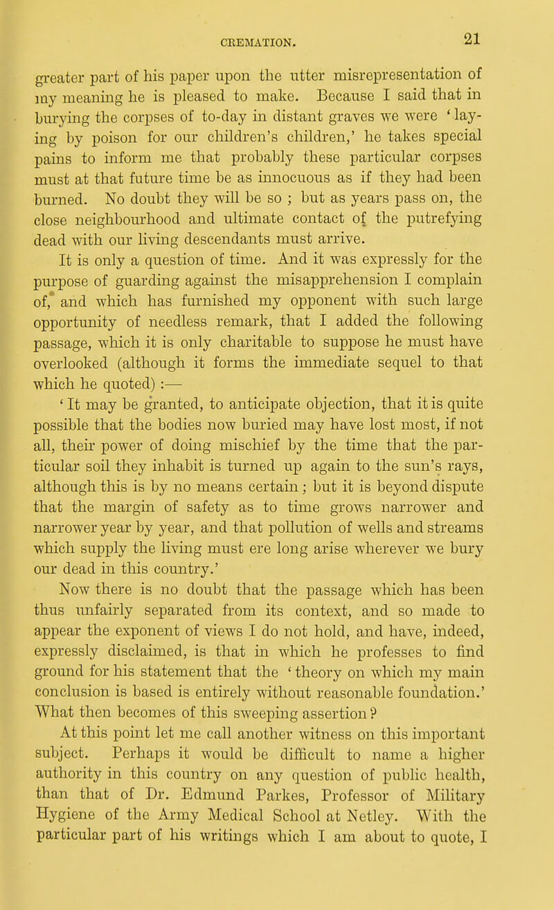 greater part of his paper upon the utter misrepresentation of my meanmg he is pleased to make. Because I said that in burying the corpses of to-day m distant graves we were * lay- ing by poison for our children's children,' he takes special pains to inform me that probably these particular corpses must at that future time be as mnocuous as if they had been burned. No doubt they will be so ; but as years pass on, the close neighbourhood and ultimate contact of the putrefying dead with our living descendants must arrive. It is only a question of time. And it was expressly for the purpose of guarding against the misapprehension I complain of,* and which has furnished my opponent with such large opportunity of needless remark, that I added the following passage, which it is only charitable to suppose he must have overlooked (although it forms the immediate sequel to that which he quoted) :— ' It may be granted, to anticipate objection, that it is quite possible that the bodies now buried may have lost most, if not aU, their power of doing mischief by the time that the par- ticular soil they inhabit is turned up again to the sun's rays, although this is by no means certain; but it is beyond dispute that the margin of safety as to time grows narrower and narrower year by year, and that pollution of wells and streams which supply the living must ere long arise wherever we bury our dead in this country.' Now there is no doubt that the passage which has been thus imfairly separated from its context, and so made to appear the exponent of views I do not hold, and have, indeed, expressly disclaimed, is that in which he professes to find ground for his statement that the ' theory on which my main conclusion is based is entirely without reasonable foundation.' What then becomes of this sweeping assertion ? At this point let me call another witness on this important subject. Perhaps it would be difficult to name a higher authority in this country on any question of public health, than that of Dr. Edmund Parkes, Professor of Military Hygiene of the Army Medical School at Netley. With the particular part of his writings which I am about to quote, I