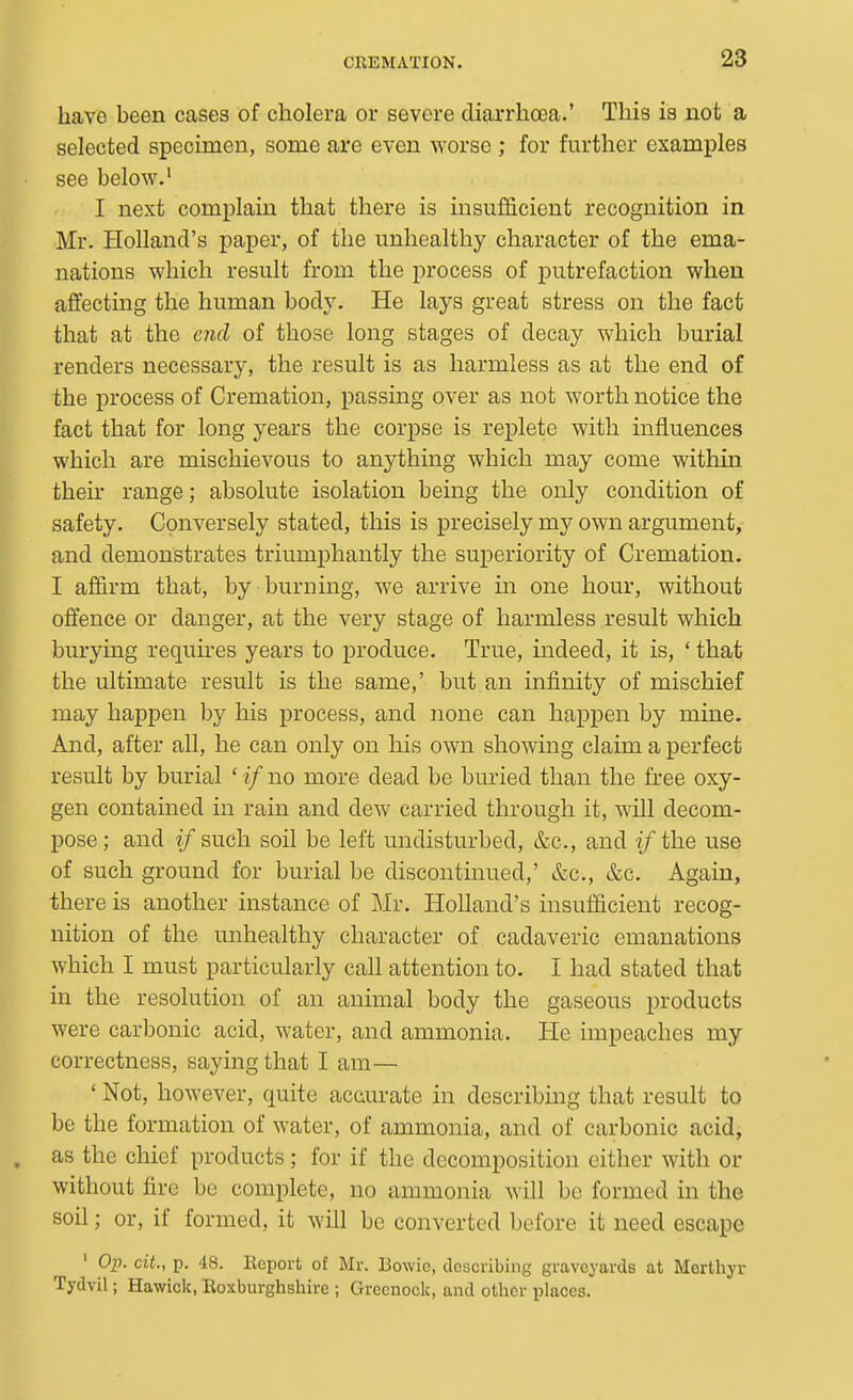 have been cases of cholera or severe diarrhoea.' This is not a selected specimen, some are even worse ; for further examples see below.' I next complain that there is insufficient recognition in Mr. Holland's paper, of the unhealthy character of the ema- nations which result from the process of putrefaction when affecting the human body. He lays great stress on the fact that at the end of those long stages of decay which burial renders necessary, the result is as harmless as at the end of the process of Cremation, passing over as not worth notice the fact that for long years the corpse is replete with influences which are mischievous to anything which may come within their range; absolute isolation being the only condition of safety. Conversely stated, this is precisely my own argument, and demonstrates triumphantly the superiority of Cremation. I affirm that, by burning, we arrive in one hour, without offence or danger, at the very stage of harmless result which burying requires years to produce. True, indeed, it is, ' that the ultimate result is the same,' but an infinity of mischief may happen by his process, and none can happen by mine. And, after all, he can only on his own showing claim a perfect result by burial ' if no more dead be buried than the free oxy- gen contained in rain and dew carried through it, will decom- pose; and if such, soil be left undisturbed, &c., and if the use of such ground for burial be discontinued,' &c., &c. Again, there is another instance of Mr. Holland's insufficient recog- nition of the unhealthy character of cadaveric emanations which I must particularly call attention to. I had stated that in the resolution of an animal body the gaseous products were carbonic acid, water, and ammonia. He impeaches my correctness, saying that I am—• ' Not, however, quite accurate in describing that result to be the formation of water, of ammonia, and of carbonic acid, as the chief products; for if the decomposition either with or without fire be complete, no ammonia will be formed in the soil; or, if formed, it will be converted before it need escape ' Op. cit., p. 48. Ecport of Mr. Bowie, deacribing graveyards at Merthyr Tydvil; Hawick, Eoxburghshire ; Greenock, and other places.