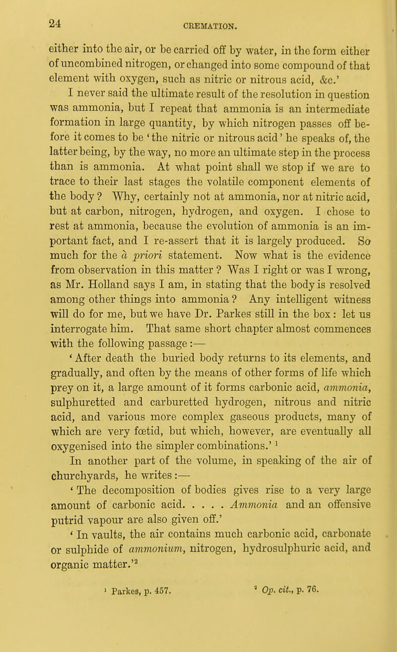 either into the air, or be carried off by water, in the form either of imcombined nitrogen, or changed into some compound of that element with oxygen, such as nitric or nitrous acid, &c.' I never said the ultimate result of the resolution in question was ammonia, but I repeat that ammonia is an intermediate formation in large quantity, by which nitrogen passes off be- fore it comes to be ' the nitric or nitrous acid' he speaks of, the latter being, by the way, no more an ultimate step in the process than is ammonia. At what point shall we stop if we are to trace to their last stages the volatile component elements of the body ? Why, certainly not at ammonia, nor at nitric acid, but at carbon, nitrogen, hydrogen, and oxygen. I chose to rest at ammonia, because the evolution of ammonia is an im- portant fact, and I re-assert that it is largely produced. So much for the a priori statement. Now what is the evidence from observation in this matter ? Was I right or was I wrong, as Mr. Holland says I am, in stating that the body is resolved among other things into ammonia ? Any intelligent witness will do for me, but we have Dr. Partes still in the box: let us interrogate him. That same short chapter almost commences with the following passage:— * After death the buried body returns to its elements, and gradually, and often by the means of other forms of life which prey on it, a large amount of it forms carbonic acid, avimonia, sulphuretted and carburetted hydrogen, nitrous and nitric acid, and various more complex gaseous products, many of which are very foetid, but which, however, are eventually all oxygenised into the simpler combinations.'' In another part of the volume, in speaking of the air of churchyards, he writes:— ' The decomposition of bodies gives rise to a very large amount of carbonic acid Ammonia and an offensive putrid vapour are also given off.' ' In vaults, the air contains much carbonic acid, carbonate or sulphide of ammonium, nitrogen, hydrosulphuric acid, and organic matter.'^ ' Parkes, p. 457. « Op. cit., p. 76.