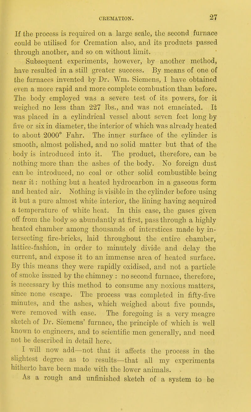 If the process is required on a large scale, the second furnace could be utilised for Cremation also, and its products passed through another, and so on without limit. Subsequent experiments, however, hy another method, have resulted in a still greater success. By means of one of the furnaces invented by Dr. Wm. Siemens, I have obtained even a more rapid and more complete combustion than before. The body employed was a severe test of its powers, for it weighed no less than 227 lbs., and was not emaciated. It was placed in a cylindrical vessel about seven feet long by five or six in diameter, the interior of which was already heated to about 2000° Pahr. The inner surface of the cylinder is smooth, almost polished, and no solid matter but that of the body is introduced into it. The product, therefore, can be nothing more than the ashes of the body. No foreign dust can be introduced, no coal or other solid combustible being near it: nothing but a heated hydrocarbon in a gaseous form and heated air. Nothing is visible m the cylinder before using it but a pure almost white interior, the lining having acquired a temperature of white heat. In this case, the gases given off from the body so abundantly at first, pass through a highly heated chamber among thousands of interstices made by in- tersecting fire-bricks, laid throughout the entire chamber, lattice-fashion, in order to minutely divide and delay the current, and expose it to an immense area of heated surface. By this means they were rapidly oxidised, and not a particle of smoke issued by the chimney : no second furnace, therefore, is necessary by this method to consume any noxious matters, since none escape. The process was completed in fifty-five minutes, and the ashes, which weighed about five pounds, were removed with ease. The foregoing is a very meagre sketch of Dr. Siemens' furnace, the principle of which is well known to engineers, and to scientific men generally, and need not be described in detail here. I will now add—not that it affects the process in the sUghtest degree as to results—that all my experiments hitherto have been made with the lower animals. . As a rough and unfinished sketch of a system to be