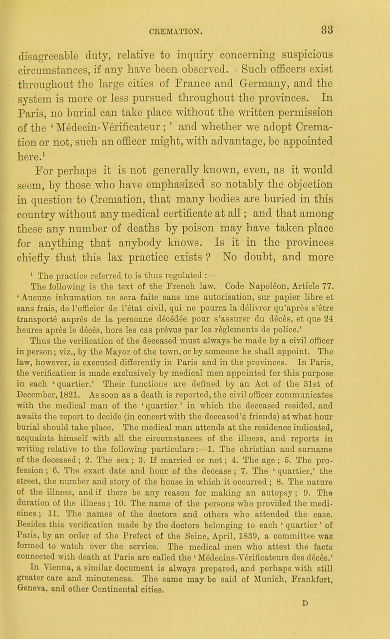 disagreeable duty, relative to inquiry concerning suspicious circumstances, if any have been observed. Such officers exist throughout the large cities of France and Germany, and the system is more or less pursued throughout the provinces. In Paris, no burial can take place without the written permission of the ' Medecin-Verificateur;' and whether we adopt Crema- tion or not, such an officer might, with advantage, be appointed here.' For perhaps it is not generally known, even, as it would seem, by those who have emphasized so notably the objection in question to Cremation, that many bodies are buried in this country without any medical certificate at all; and that among these any number of deaths by poison may have taken place for anything that anybody knows. Is it in the provinces chiefly that this lax practice exists ? No doubt, and more ' The practice referred to is thus regulated :— The following is the text of the French law. Code Napoldon, Article 77. ' Aucune inhumation ne sera faite sans une autorisation, sur papier libra et sans frais, de I'ofiScier de l'6tat civil, qui ne pourra la delivrer qu'apres s'etre transporte aupr^s de la personne d6c6d6e pour s'assurer du d6c6s, et que 24 heures apr^s le Mc&s, hers las cas pr6vus par las r^glaments da police.' Thus the verification of the deceased must always be made by a civil officer in person; viz., by the Mayor of the tovm, or by someone he shall appoint. The law, however, is executed diiJerently in Paris and in the provinces. In Paris, the verification is made exclusively by medical men appointed for this purpose in each ' quartier.' Their functions are defined by an Act of the 31st of December, 1821. As soon as a death is reported, the civil officer communicates with the medical man of the ' quartier ' in which the deceased resided, and awaits the report to decide (in concert with the deceased's friends) at what hour burial should take place. The medical man attends at the residence indicated, acquaints himself with all the circumstances of the illness, and reports in writing relative to the following particulars:—1. The christian and surname of the deceased; 2. The sex; 3. If married or not; 4. The age ; 5. The pro- fession; 6. The exact date and hour of the decease; 7. The 'quartier,' the street, the number and story of the house in which it occurred ; 8. The nature of the illness, and if there be any reason for making an autopsy ; 9. Tho duration of the illness ; 10. The name of the persons who provided the medi- cines ; 11. The names of the doctors and others who attended the case. Besides this verification made by the doctors belonging to each ' quartier' of Paris, by an order of the Prefect of the Seine, April, 1839, a committee was formed to watch over the service. The medical men who attest the facts connected with death at Paris are called the ' Mddecins-V6rificateurs des d6c6s.' In Vierma, a similar document is always prepared, and perhaps with still greater care and minuteness. The same may be said of Munich, Frankfort, Geneva, and other Continental cities. D