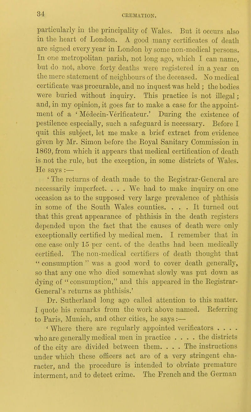 particularly in the principality of Wales. But it occurs also in the heart of London. A good many certificates of death are signed every year in London by some non-medical persons. In one metropolitan parish, not long ago, which I can name, but do not, above forty deaths were registered in a year on the mere statement of neighbours of the deceased. No medical certificate was procurable, and no inquest was held ; the bodies were buried without inquiry. This practice is not illegal; and, in my opmion, it goes far to make a case for the appoint- ment of a ' Medecin-Verificateur.' During the existence of pestilence especially, such a safeguard is necessary. Before I quit this subject, let me make a brief extract from evidence given by Mr. Simon before the Eoyal Sanitary Commission in 1869, from which it appears that medical certification of death is not the rule, but the exception, in some districts of Wales. He says :— ' The returns of death made to the Eegistrar-General are necessarily imperfect. . . . We had to make inquiry on one occasion as to the supposed very large prevalence of phthisis in some of the South Wales counties. ... It turned out that this great appearance of phthisis m the death registers depended u.pon the fact that the causes of death were only exceptionally certified by medical men. I remember that in one case only 15 per cent, of the deaths had been medically certified. The non-medical certifiers of death thought that  consumption  was a good word to cover death generally, so that any one who died somewhat slowly was put down as dying of  consumption, and this appeared in the Eegistrar- General's returns as phthisis.' Dr. Sutherland long ago called attention to this matter. I quote his remarks from the work above named. Eeferrmg to Paris, Munich, and other cities, he s£ijs:— * Where there are regularly appointed verificators .... who are generally medical men in practice .... the districts of the city are divided between them. . . . The instructions under which these ofiicers act are of a very stringent cha- racter, and the procedure is intended to obviate premature interment, and to detect crime. The French and the German