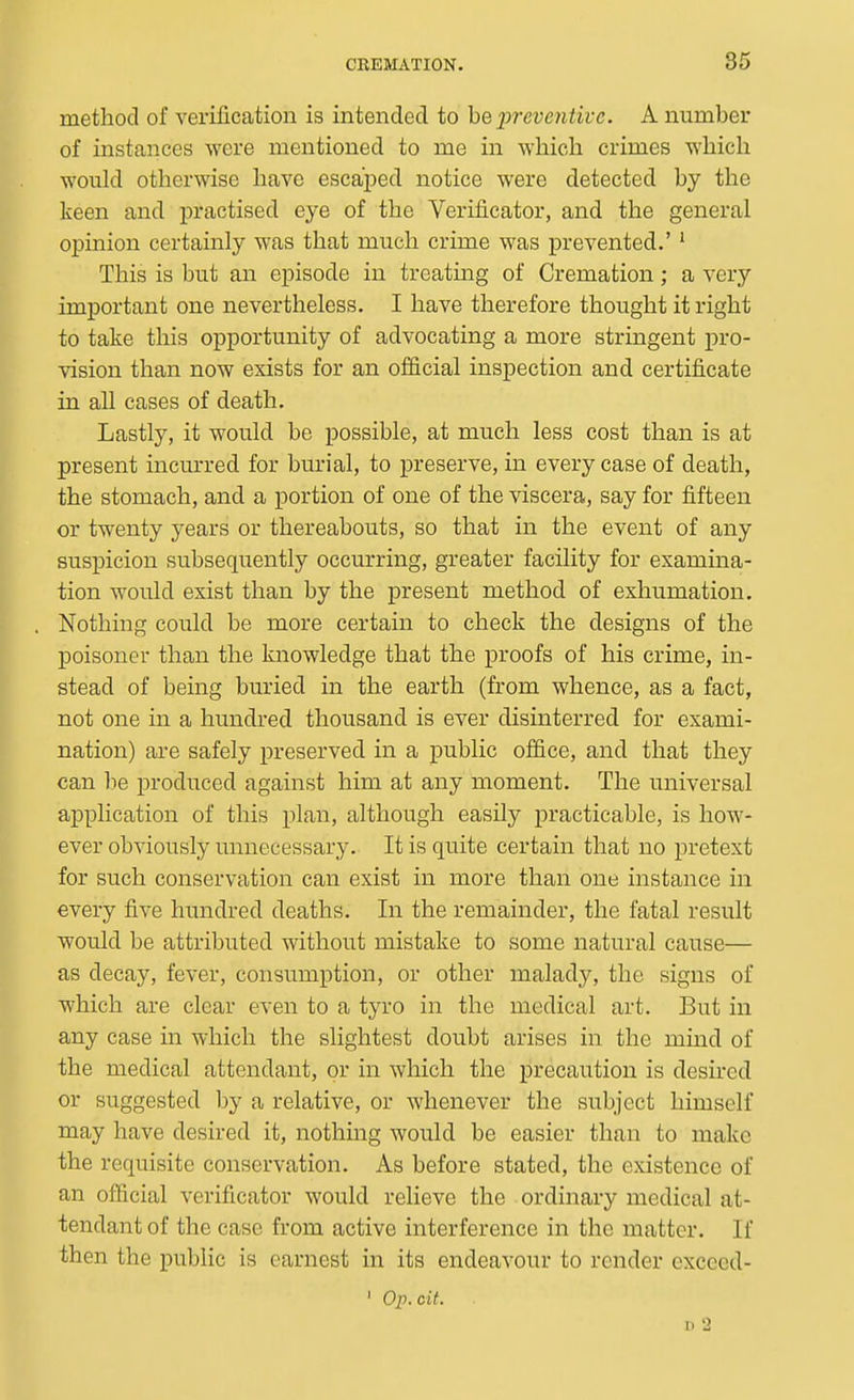 86 method of verification is intended to he 2')reventivc. A number of instances were mentioned to me in which crimes which would otherwise have escaped notice were detected by the keen and practised eye of the Verificator, and the general opinion certainly was that much crime was prevented.' ^ This is but an episode in treating of Cremation; a very important one nevertheless. I have therefore thought it right to take this opportunity of advocating a more stringent pro- vision than now exists for an official inspection and certificate in all cases of death. Lastly, it would be possible, at much less cost than is at present incurred for burial, to preserve, in every case of death, the stomach, and a portion of one of the viscera, say for fifteen or twenty years or thereabouts, so that in the event of any suspicion subsequently occurring, greater facility for examina- tion would exist than by the present method of exhumation. Nothing could be more certain to check the designs of the poisoner than the knowledge that the proofs of his crime, in- stead of being buried in the earth (from whence, as a fact, not one in a hundred thousand is ever disinterred for exami- nation) are safely preserved in a public office, and that they can he produced against him at any moment. The universal application of this plan, although easily practicable, is how- ever obviously unnecessary. It is quite certain that no pretext for such conservation can exist in more than one instance in every five hundred deaths. In the remainder, the fatal result would be attributed without mistake to some natural cause— as decay, fever, consumption, or other malady, the signs of which are clear even to a tyro in the medical art. But in any case in which the slightest doubt arises in the mind of the medical attendant, or in which the precaution is desired or suggested by a relative, or whenever the subject himself may have desired it, nothing would be easier than to make the requisite conservation. As before stated, the existence of an official verificator would relieve the ordinary medical at- tendant of the case from active interference in the matter. If then the public is earnest in its endeavour to render excccd- ' Op.cif. D 2