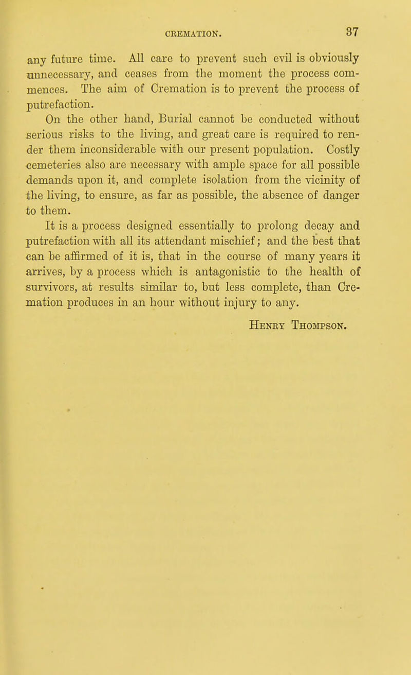 87 any future time. All care to prevent such evil is obviously unnecessary, and ceases from the moment the process com- mences. The aim of Cremation is to prevent the process of putrefaction. On the other hand, Burial cannot be conducted without serious risks to the living, and great care is required to ren- der them inconsiderable with our present population. Costly cemeteries also are necessary with ample space for all possible demands upon it, and complete isolation from the vicinity of the living, to ensure, as far as possible, the absence of danger to them. It is a process designed essentially to prolong decay and putrefaction with all its attendant mischief; and the best that can be affirmed of it is, that in the course of many years it arrives, by a process which is antagonistic to the health of survivors, at results similar to, but less complete, than Cre- mation produces in an hour without injury to any. Henky Thompson.