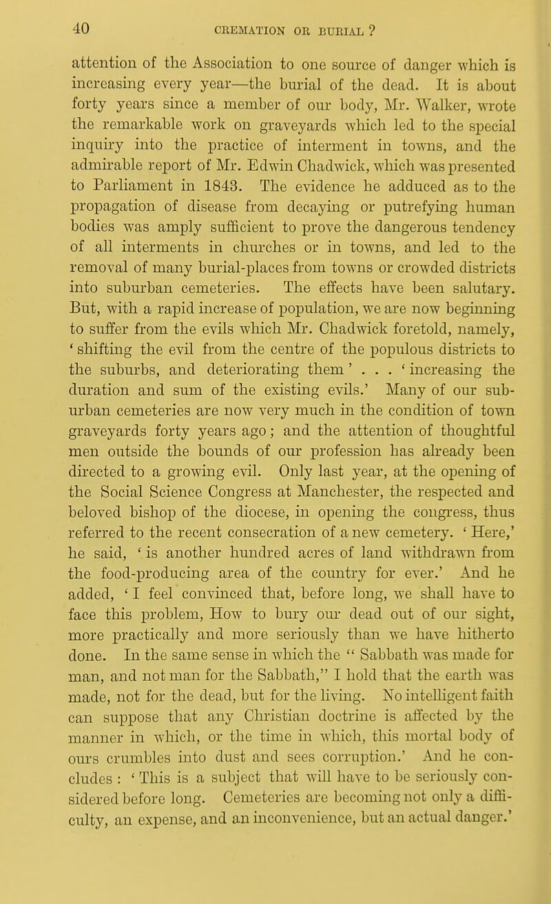 attention of the Association to one source of danger which is increasing every year—the burial of the dead. It is about forty years since a member of our body, Mr, Walker, wrote the remarkable work on graveyards which led to the special inquiry into the practice of interment in towns, and the admirable report of Mr. Edwin Chadwick, which was presented to Parliament in 1843, The evidence he adduced as to the propagation of disease from decaying or putrefying human bodies was amply sufficient to prove the dangerous tendency of all interments in churches or in towns, and led to the removal of many burial-places from tow^ns or crowded districts into suburban cemeteries. The effects have been salutary. But, with a rapid increase of population, we are now beginning to suffer from the evils which Mr. Chadwick foretold, namely, ' shifting the evil from the centre of the populous districts to the suburbs, and deteriorating them ' . . . ' increasing the duration and sum of the existing evils,' Many of our sub- urban cemeteries are now very much in the condition of town graveyards forty years ago; and the attention of thoughtful men outside the bounds of our profession has already been directed to a growing evil. Only last year, at the opening of the Social Science Congress at Manchester, the respected and beloved bishop of the diocese, in opening the congress, thus referred to the recent consecration of a new cemetery. ' Here,' he said, ' is another hundred acres of land withdrawn from the food-producing area of the country for ever.' And he added, ' I feel convinced that, before long, we shall have to face this problem. How to bury our dead out of our sight, more practically and more seriously than we have hitherto done. In the same sense in which the  Sabbath was made for man, and not man for the Sabbath, I hold that the earth was made, not for the dead, but for the living. No intelligent faith can suppose that any Christian doctrine is affected by the manner in which, or the time in which, this mortal body of ours crumbles into dust and sees corruption.' And he con- cludes : ' This is a subject that will have to be seriously con- sidered before long. Cemeteries are becoming not only a diffi- culty, an expense, and an inconvenience, but an actual danger.'