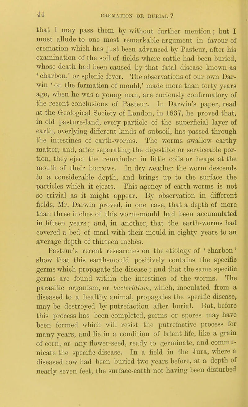 that I may pass them by without further mention ; but I must alkide to one most remarkable argument in favour of cremation which has just been advanced by Pasteur, after his examination of the soil of fields where cattle had been buried, whose death had been caused by that fatal disease known as ' charbon,' or splenic fever. The observations of our own Dar- win ' on the formation of mould,' made more than forty years .ago, when he was a young man, are curiously confirmatory of the recent conclusions of Pasteur. In Darwin's paper, read at the Geological Society of London, in 1837, he proved that, in old pasture-land, every particle of the superficial layer of earth, overlying different kinds of subsoil, has passed through the intestines of earth-worms. The worms swallow earthy matter, and, after separating the digestible or serviceable por- tion, they eject the remainder in little coils or heaps at the mouth of their burrows. In dry vveather the worm descends to a considerable depth, and brings up to the surface the particles which it ejects. This agency of earth-worms is not so trivial as it might appear. By observation in different fields, Mr. Darwin proved, in one case, that a depth of more than three inches of this worm-mould had been accumulated in fifteen years; and, in another, that the earth-worms had covered a bed of marl with their mould in eighty years to an average depth of thirteen inches. Pasteur's recent researches on the etiology of ' charbon ' show that this earth-mould positively contains the specific germs which propagate the disease ; and that the same siDCcific germs are found within the intestines of the worms. The parasitic organism, or hacteridiwn, which, inoculated from a diseased to a healthy animal, propagates the specific disease, may be destroyed by putrefaction after burial. But, before this process has been completed, germs or spores may have been formed which will resist the putrefactive process for many years, and lie in a condition of latent life, like a grain of corn, or any flower-seed, ready to germinate, and commu- nicate the specific disease. In a field in the Jura, where a diseased cow had been buried two years before, at a depth of nearly seven feet, the surface-earth not having been disturbed