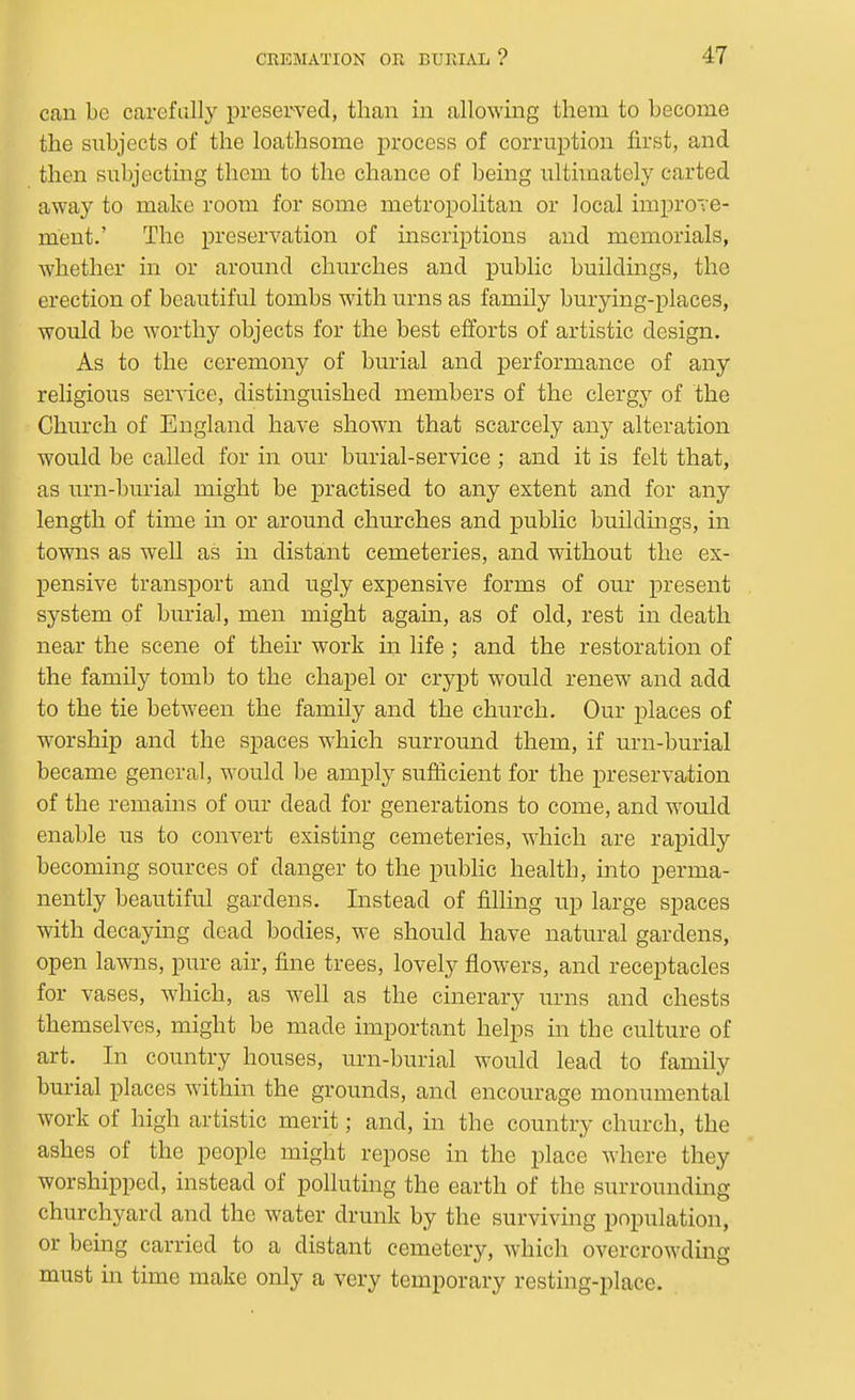 can be carefully preserved, than in allowing them to become the subjects of the loathsome process of corruption first, and then subjecting them to the chance of being ultimately carted away to make room for some metropolitan or local improTe- ment.' The preservation of inscriptions and memorials, whether in or around churches and public buildings, the erection of beautiful tombs with urns as family burying-places, would be worthy objects for the best efforts of artistic design. As to the ceremony of burial and performance of any religious service, distinguished members of the clergy of the Church of England have shown that scarcely any alteration would be called for in our burial-service ; and it is felt that, as urn-burial might be practised to any extent and for any length of time in or around churches and public buildings, in towns as well as in distant cemeteries, and without the ex- pensive transport and ugly expensive forms of our present system of burial, men might again, as of old, rest in death near the scene of their work m life; and the restoration of the family tomb to the chapel or crypt would renew and add to the tie between the family and the church. Our places of worship and the spaces which surround them, if urn-burial became general, would be amply sufficient for the preservation of the remains of our dead for generations to come, and would enable us to convert existing cemeteries, which are rapidly becoming sources of danger to the pubhc health, into perma- nently beautiful gardens. Instead of filling up large spaces with decaying dead bodies, we should have natural gardens, open lawns, pure air, fine trees, lovely flowers, and receptacles for vases, which, as well as the cinerary urns and chests themselves, might be made important helps in the culture of art. In country houses, urn-burial would lead to family burial places within the grounds, and encourage monumental work of high artistic merit; and, in the country church, the ashes of the people might repose in the place where they worshipped, instead of poUuting the earth of the surrounding churchyard and the water drunk by the surviving population, or being carried to a distant cemetery, which overcrowding must m time make only a very temporary resting-place.