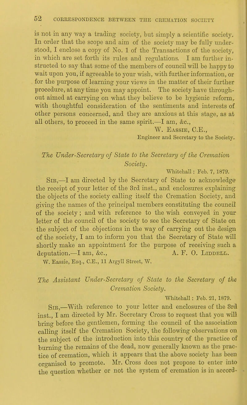 is not in any way a trading society, but simply a scientific society. In order tliat the scope and aim of the society may be fully under- stood, I enclose a copy of No. 1 of the Transactions of the society, in which are set forth its rules and regulations. I am further in- structed to say that some of the members of council will be happy to wait upon you, if agreeable to your wish, with further information, or for the purpose of learning your views in the matter of their further procedure, at any time you may appoint. The society have through- out aimed at carrying on what they believe to be hygienic reform,, with thoughtful consideration of the sentiments and interests of other persons concerned, and they are anxious at this stage, as at all others, to proceed in the same spirit.—I am, &c., W. Eassie, C.E., Engineer and Secretary to the Society. The Under-Secretary of State to the Secretary of the Cremation Society. Whitehall: Feb. 7, 1879. Sir,—I am directed by the Secretary of State to acknowledge the receipt of your letter of the 3rd inst., and enclosures explaining the objects of the society calling itself the Cremation Society, and giving the names of the principal members constituting the council of the society ; and with reference to the wish conveyed in your letter of the council of the society to see the Secretary of State on the subject of the objections in the way of carrying out the design of the society, I am to inform you that the Secretary of State will shortly make an appointment for the purpose of receiving such a deputation.—I am, &c., A. F. 0. Liddell. W. Eassie, Esq., C.E., 11 Argyll Street, W. The Assistant Under-Secretary of State to the Secretary of tlie Cremation Society. Whitehall: Feb. 21, 1879. Sir,—With reference to your letter and enclosures of the 3rd inst., I am directed by Mr. Secretary Cross to request that you will bring before the gentlemen, forming the council of the association calling itself the Cremation Society, the following observations on the subject of the introduction into this comitry of the practice of burning the remains of the dead, now generally Imown as the prac- tice of cremation, which it appears that the above society has been organised to promote. Mr. Cross does not propose to enter into the question whether or not the system of cremation is in accord-