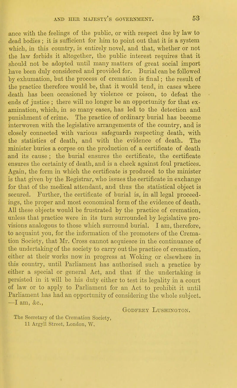 ance with the feehngs of the public, or with respect due by law to dead bodies ; it is sufficient for him to point out that it is a system whicli, in this coimtry, is entirely novel, and that, whether or not the law forbids it altogether, the public mterest requires that it should not be adopted until many matters of great social import have been duly considered and provided for. Burial can be followed by exhmnation, but the process of cremation is final; the result of the practice therefore would be, that it would tend, in cases where death has been occasioned by violence or poison, to defeat the ends of justice ; there wdll no longer be an opportunity for that ex- amination, which, in so many cases, has led to the detection and punishment of crime. The practice of ordinary burial has become interwoven with the legislative arrangements of the country, and is closely connected with various safeguards respecting death, with the statistics of death, and with the evidence of death. The minister buries a corpse on the production of a certificate of death and its cause ; the burial ensures the certificate, the certificate ensures the certainty of death, and is a check against foul practices. Again, the form in which the certificate is produced to the minister is that given by the Eegistrar, who issues the certificate in exchange for that of the medical attendant, and thus the statistical object is secm-ed. Further, the certificate of burial is, in all legal proceed- ings, the proper and most economical form of the evidence of death. All these objects would be frustrated by the practice of cremation, unless that practice were in its turn surrounded by legislative pro- visions analogous to those which surround burial. I am, therefore, to acquaint you, for the hiformation of the promoters of the Crema- tion Society, that Mr. Cross cannot acquiesce in the continuance of the undertaking of the society to carry out the practice of cremation, either at their works now in progress at Woking or elsewhere in this country, until Parhament has authorised such a practice by either a special or general Act, and that if the undertaking is persisted in it will be his duty either to test its legahty in a court of law or to apply to Parliament for an Act to prohibit it until Parhament has had an opportunity of considering the whole subject. —I am, &c., Godfrey LushinciTon. The Secretary of the Cremation Society, 11 Argyll Street, London, W.